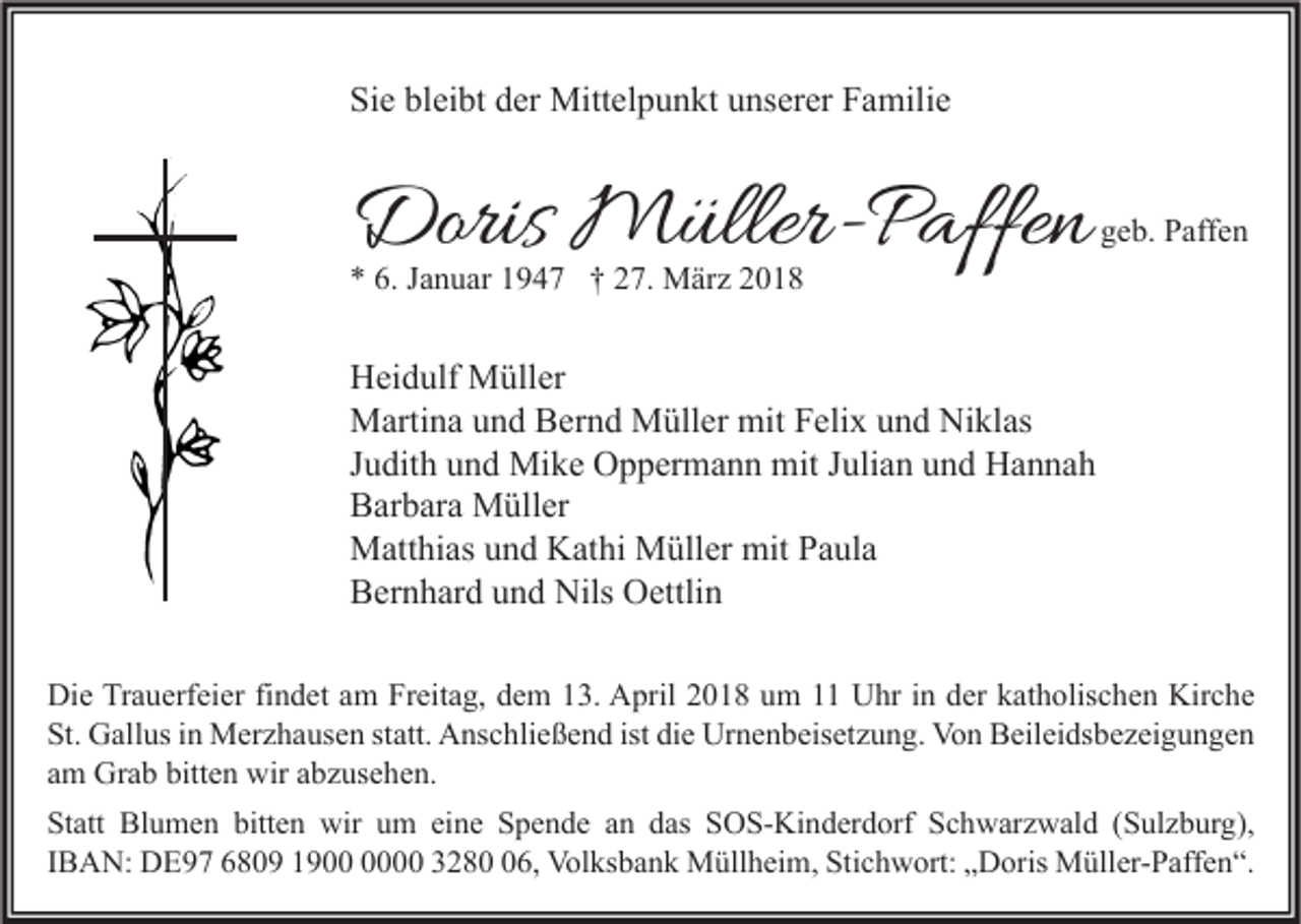 <p>Sie<br />Si<br />e bl<br />bleibt<br />ei bt dder<br />er Mittelpunkt<br />Mitt el p u n kt uunserer<br />ns er er FFamilie<br />a mili e</p><p>Doris Müller-Paffen<br />Doris<br />M üller- P affe n</p><p>geb.<br />g e b. Paffen<br />P aff e n</p><p>** 6.<br />6. JJanuar<br />a n u ar 11947<br />9 4 7 †† 227.<br />7. März<br />M är z 22</p><p>H ei d ulf Müller<br />Heidulf<br />M üll er<br />MMartina<br />arti n a u und<br />n d BBernd<br />er n d MMüller<br />üll er mit<br />eli x u und<br />n d NiNiklas<br />kl as<br />mitF Felix<br />JJudith<br />u dit h und<br />u n d Mike<br />Mi k e Oppermann<br />O p p er m a n n mit<br />mit JJulian<br />uli a n und<br />u n d Hannah<br />Ha n na h<br />BBarbara<br />ar b ar a Müller<br />M üll er<br />mitP Paula<br />MMatthias<br />att hi as u und<br />n d KKathi<br />at hi MMüller<br />üll er mit<br />a ul a<br />BBernhard<br />er n h ar d uund<br />n d Nils<br />Nils Oettlin<br />O ettli n<br />Di e TrTrauerfeier<br />Die<br />a u erf ei er fifindet<br />n d et aam<br />m FrFreitag,<br />eit a g, ddem<br />e m 113.<br />3. AApril<br />pril 22018<br />0 1 8 uum<br />m 11 UUhr<br />hr i in<br />n dder<br />er kkatholischen<br />at h olis c h e n Kir<br />Kirche<br />c he<br />St. Gallus<br />ist didie<br />St.<br />G all us iin<br />n Merzhausen<br />M er z h a us e n ststatt.<br />att. Anschließend<br />A ns c hli e ß e n d ist<br />e Urnenbeisetzung.<br />Ur n e n b eis et z u n g. Von<br />Vo n Beileidsbezeigungen<br />B eil ei ds b e z ei g u n g e n<br />aamm Grab<br />Gr a b bitten<br />bitt e n wir<br />wir aabzusehen.<br />b z us e h e n.<br />St att Blumen<br />Statt<br />Bl u m e n bitt<br />bitten<br />e n wir<br />wir uum<br />m eieine<br />n e SSpende<br />p e n d e aan<br />n ddas<br />as SSOS-Kinderdorf<br />O S- Ki n d er d orf SSchwarzwald<br />c h w ar z w al d ((Sulzburg),<br />S ul z b ur g),<br />IIBAN:<br />B A N: DE97<br />D E 9 7 6809<br />6 8 0 9 1900<br />1 9 00 3280<br />3 2 8 6,<br />0 6, Volksbank<br />Vol ks b a n k Müllheim,<br />M üll h ei m, Stichwort:<br />Sti c h w ort: „Doris<br />„ D oris Müller-Paffen“.<br />M üll er- P aff e n “.</p>