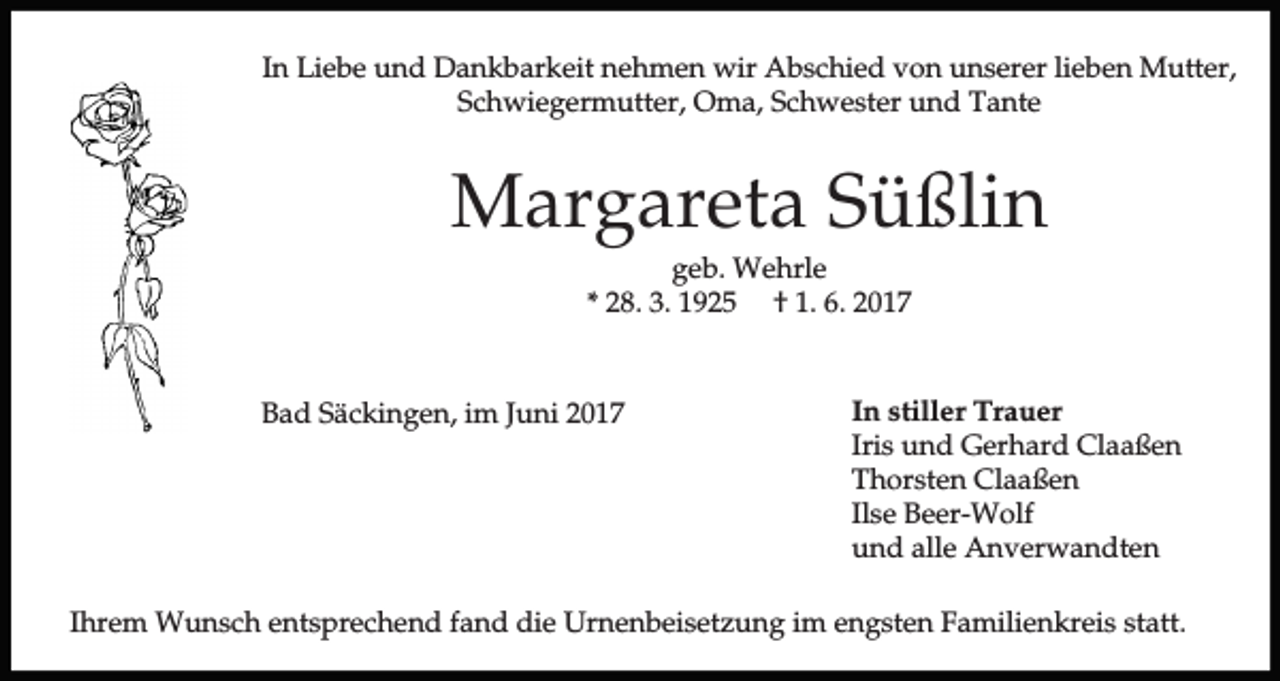 <p>In Liebe und Dankbarkeit nehmen wir Abschied von unserer lieben Mutter,<br />Schwiegermutter, Oma, Schwester und Tante</p><p>Margareta Süßlin<br />geb. Wehrle<br />* 28. 3. 1925 † 1. 6. 2017</p><p>Bad Säckingen, im Juni 2017</p><p>In stiller Trauer<br />Iris und Gerhard Claaßen<br />Thorsten Claaßen<br />Ilse Beer-Wolf<br />und alle Anverwandten</p><p>Ihrem Wunsch entsprechend fand die Urnenbeisetzung im engsten Familienkreis statt.</p>