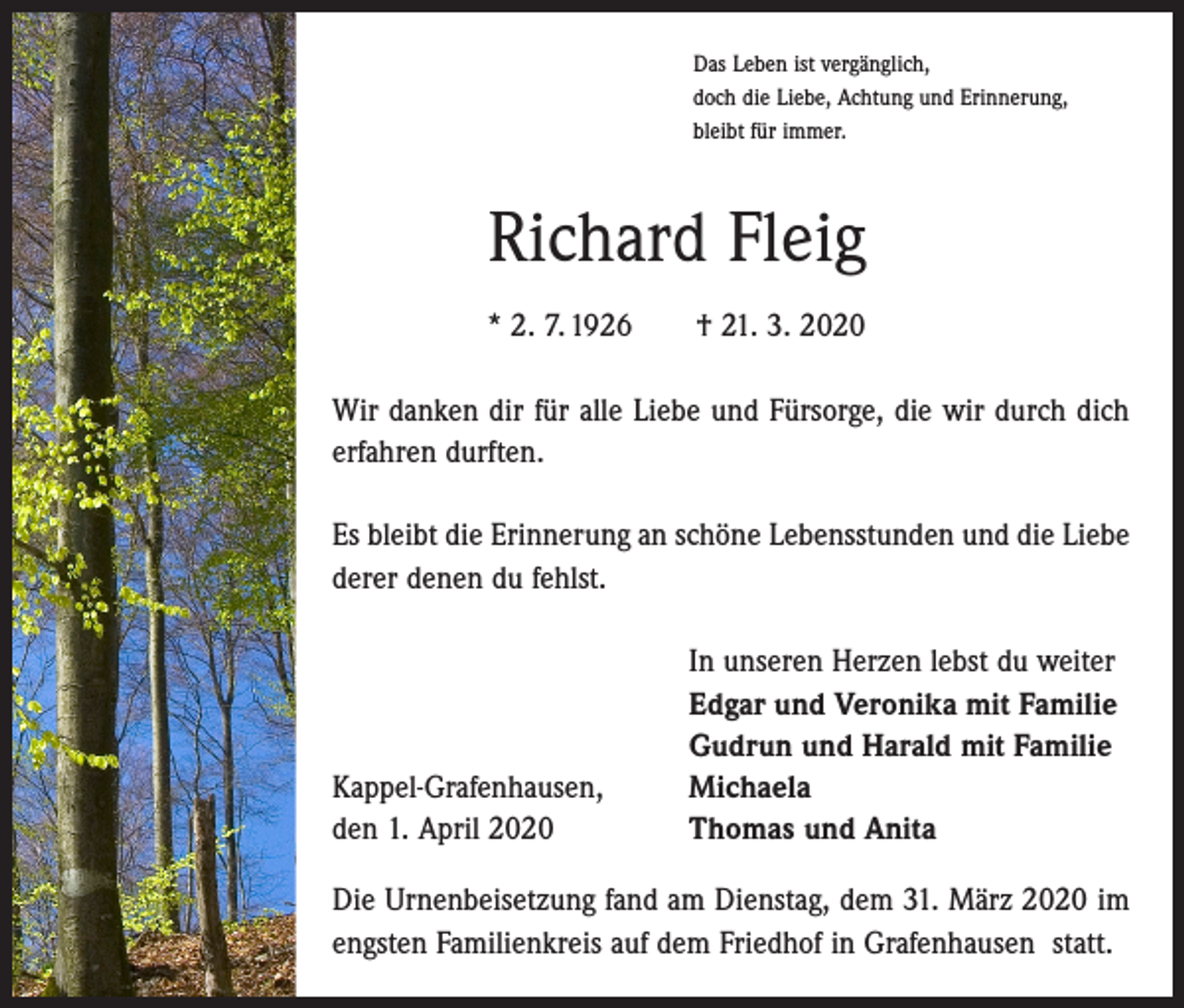 <p>Das Leben ist vergänglich,<br />doch die Liebe, Achtung und Erinnerung,<br />bleibt für immer.</p><p>Richard Fleig<br />* 2. 7. 1926 † 21. 3. 2020<br />Wir danken dir für alle Liebe und Fürsorge, die wir durch dich<br />erfahren durften.<br />Es bleibt die Erinnerung an schöne Lebensstunden und die Liebe<br />derer denen du fehlst.</p><p>Kappel-Grafenhausen,<br />den 1. April 2020</p><p>In unseren Herzen lebst du weiter<br />Edgar und Veronika mit Familie<br />Gudrun und Harald mit Familie<br />Michaela<br />Thomas und Anita</p><p>Die Urnenbeisetzung fand am Dienstag, dem 31. März 2020 im<br />engsten Familienkreis auf dem Friedhof in Grafenhausen statt.</p>