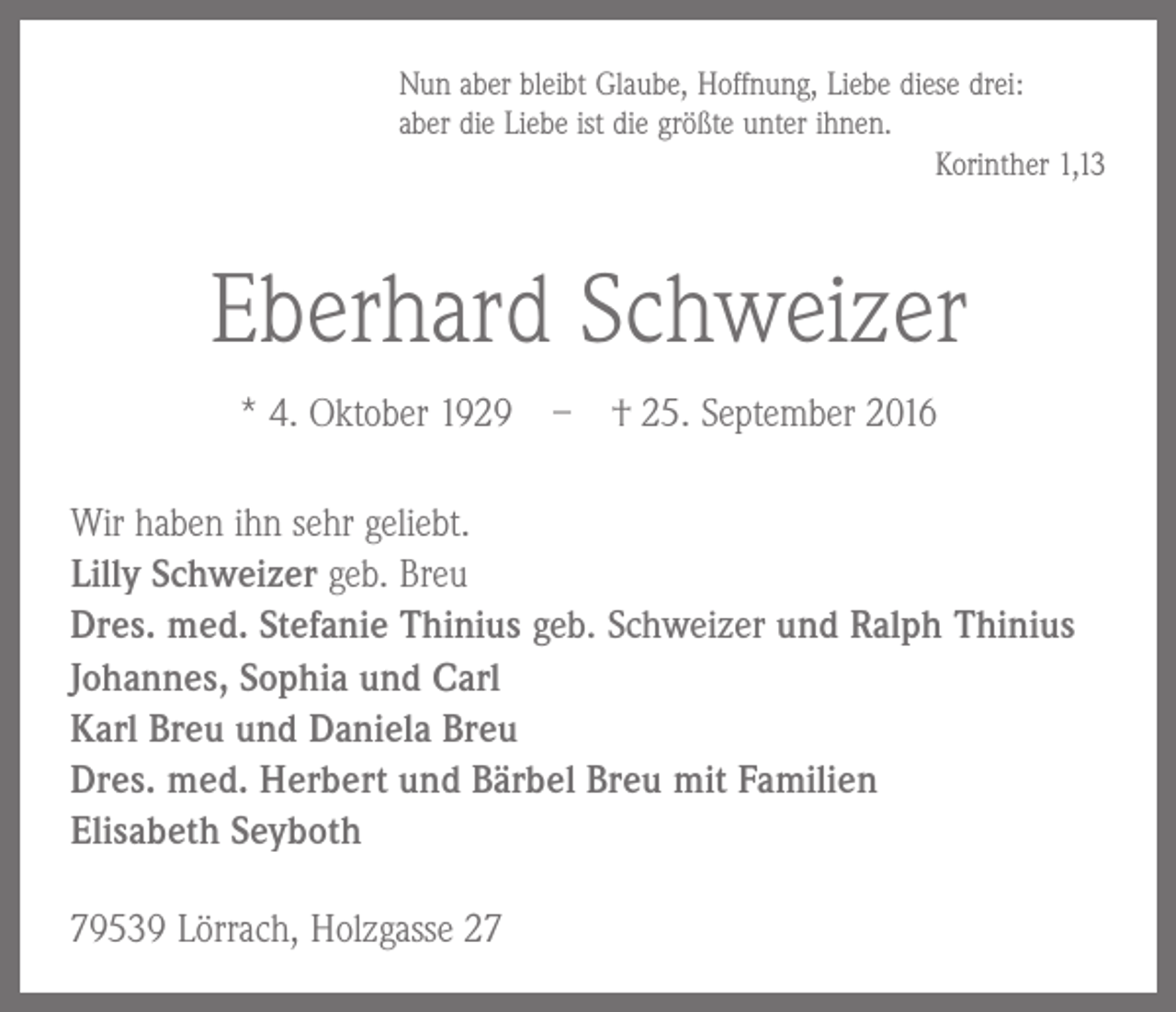 <p>Nun aber bleibt Glaube, Hoffnung, Liebe diese drei:<br />aber die Liebe ist die größte unter ihnen.</p><p>Korinther 1,13</p><p>Eberhard Schweizer<br />* 4. Oktober 1929 – † 25. September 2016<br />Wir haben ihn sehr geliebt.<br />Lilly Schweizer geb. Breu<br />Dres. med. Stefanie Thinius geb. Schweizer und Ralph Thinius<br />Johannes, Sophia und Carl<br />Karl Breu und Daniela Breu<br />Dres. med. Herbert und Bärbel Breu mit Familien<br />Elisabeth Seyboth<br />79539 Lörrach, Holzgasse 27</p>