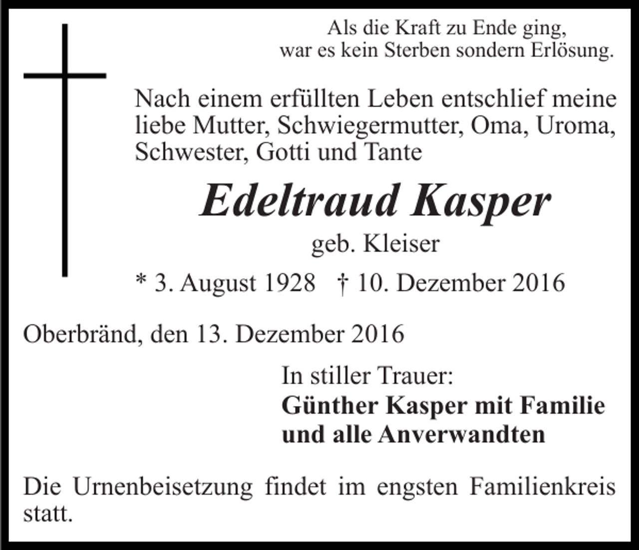 <p>Als die Kraft zu Ende ging,<br />war es kein Sterben sondern Erlösung.</p><p>Nach einem erfüllten Leben entschlief meine<br />liebe Mutter, Schwiegermutter, Oma, Uroma,<br />Schwester, Gotti und Tante</p><p>Edeltraud Kasper<br />geb. Kleiser<br />* 3. August 1928 † 10. Dezember 2016<br />Oberbränd, den 13. Dezember 2016<br />In stiller Trauer:<br />Günther Kasper mit Familie<br />und alle Anverwandten<br />Die Urnenbeisetzung findet im engsten Familienkreis<br />statt.</p>