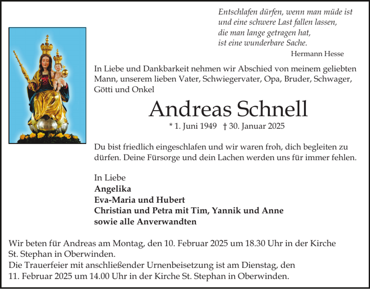 <p>Entschlafen dürfen, wenn man müde ist<br />und eine schwere Last fallen lassen,<br />die man lange getragen hat,<br />ist eine wunderbare Sache.<br />Hermann Hesse</p><p>In Liebe und Dankbarkeit nehmen wir Abschied von meinem geliebten<br />Mann, unserem lieben Vater, Schwiegervater, Opa, Bruder, Schwager,<br />Götti und Onkel</p><p>Andreas Schnell<br />* 1. Juni 1949 † 30. Januar 2025</p><p>Du bist friedlich eingeschlafen und wir waren froh, dich begleiten zu<br />dürfen. Deine Fürsorge und dein Lachen werden uns für immer fehlen.</p><p>In Liebe<br />Angelika<br />Eva-Maria und Hubert<br />Christian und Petra mit Tim, Yannik und Anne<br />sowie alle Anverwandten<br />Wir beten für Andreas am Montag, den 10. Februar 2025 um 18.30 Uhr in der Kirche<br />St. Stephan in Oberwinden.<br />Die Trauerfeier mit anschließender Urnenbeisetzung ist am Dienstag, den<br />11. Februar 2025 um 14.00 Uhr in der Kirche St. Stephan in Oberwinden.</p>