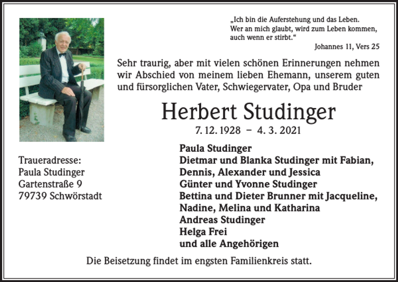 <p>„Ich bin die Auferstehung und das Leben.<br />Wer an mich glaubt, wird zum Leben kommen,<br />auch wenn er stirbt.“</p><p>Johannes 11, Vers 25</p><p>Sehr traurig, aber mit vielen schönen Erinnerungen nehmen<br />wir Abschied von meinem lieben Ehemann, unserem guten<br />und fürsorglichen Vater, Schwiegervater, Opa und Bruder</p><p>Herbert Studinger<br />7. 12. 1928 – 4. 3. 2021</p><p>Traueradresse:<br />Paula Studinger<br />Gartenstraße 9<br />79739 Schwörstadt</p><p>Paula Studinger<br />Dietmar und Blanka Studinger mit Fabian,<br />Dennis, Alexander und Jessica<br />Günter und Yvonne Studinger<br />Bettina und Dieter Brunner mit Jacqueline,<br />Nadine, Melina und Katharina<br />Andreas Studinger<br />Helga Frei<br />und alle Angehörigen</p><p>Die Beisetzung findet im engsten Familienkreis statt.</p>