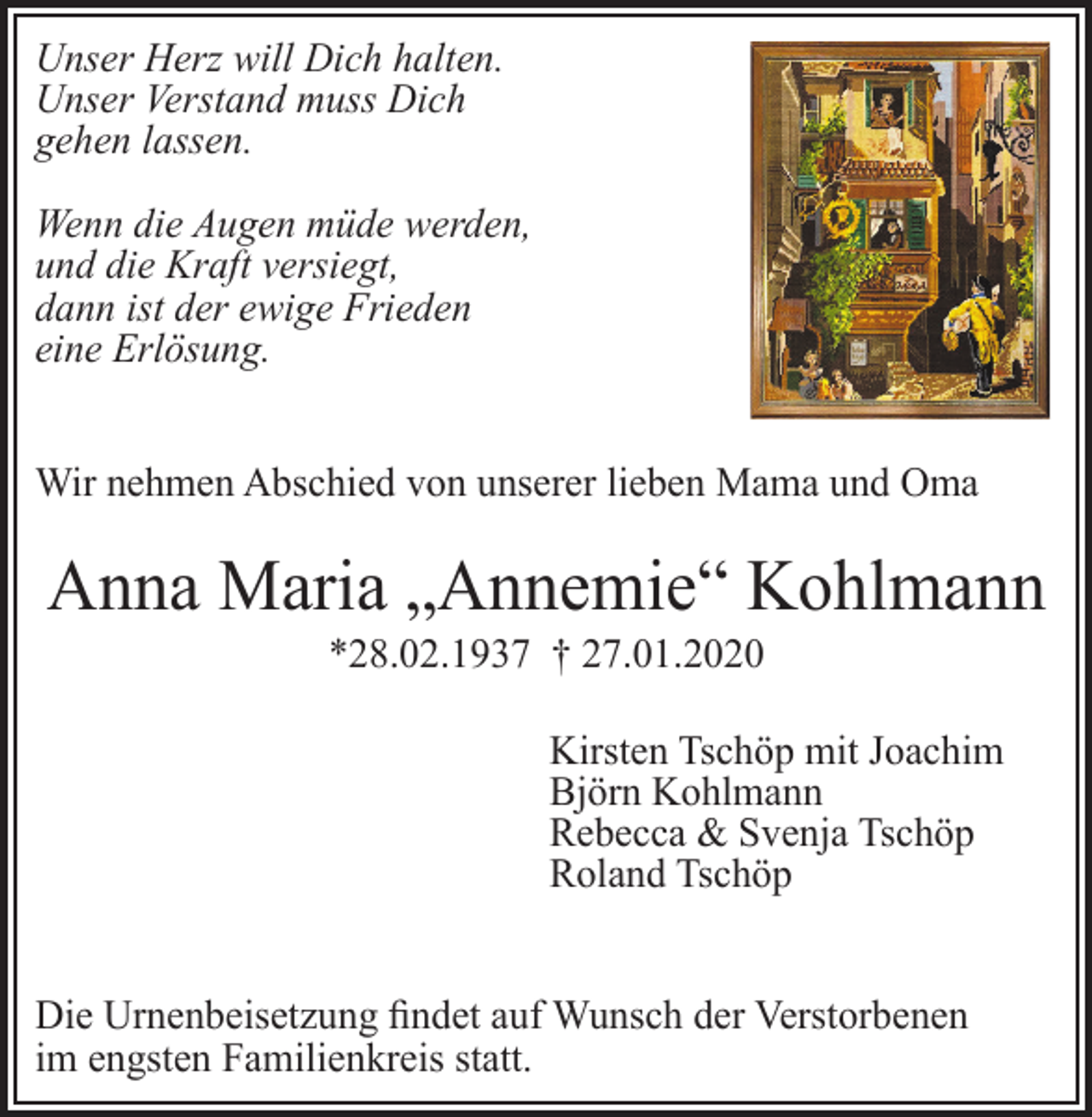 <p>Unser Herz will Dich halten.<br />Unser Verstand muss Dich<br />gehen lassen.<br />Wenn die Augen müde werden,<br />und die Kraft versiegt,<br />dann ist der ewige Frieden<br />eine Erlösung.<br />Wir nehmen Abschied von unserer lieben Mama und Oma</p><p>Anna Maria „Annemie“ Kohlmann<br />*28.02.1937 † 27.01.2020<br />Kirsten Tschöp mit Joachim<br />Björn Kohlmann<br />Rebecca &amp; Svenja Tschöp<br />Roland Tschöp</p><p>Die Urnenbeisetzung findet auf Wunsch der Verstorbenen<br />im engsten Familienkreis statt.</p>
