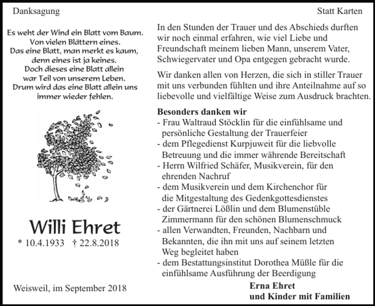 <p>Danksagung<br />Es weht der Wind ein Blatt vom Baum.<br />Von vielen Blättern eines.<br />Das eine Blatt, man merkt es kaum,<br />denn eines ist ja keines.<br />Doch dieses eine Blatt allein<br />war Teil von unserem Leben.<br />Drum wird das eine Blatt allein uns<br />immer wieder fehlen.</p><p>Willi Ehret<br />* 10.4.1933 † 22.8.2018</p><p>Weisweil, im September 2018</p><p>Statt Karten<br />In den Stunden der Trauer und des Abschieds durften<br />wir noch einmal erfahren, wie viel Liebe und<br />Freundschaft meinem lieben Mann, unserem Vater,<br />Schwiegervater und Opa entgegen gebracht wurde.<br />Wir danken allen von Herzen, die sich in stiller Trauer<br />mit uns verbunden fühlten und ihre Anteilnahme auf so<br />liebevolle und vielfältige Weise zum Ausdruck brachten.<br />Besonders danken wir<br />- Frau Waltraud Stöcklin für die einfühlsame und<br />persönliche Gestaltung der Trauerfeier<br />- dem Pflegedienst Kurpjuweit für die liebvolle<br />Betreuung und die immer währende Bereitschaft<br />- Herrn Wilfried Schäfer, Musikverein, für den<br />ehrenden Nachruf<br />- dem Musikverein und dem Kirchenchor für<br />die Mitgestaltung des Gedenkgottesdienstes<br />- der Gärtnerei Lößlin und dem Blumenstüble<br />Zimmermann für den schönen Blumenschmuck<br />- allen Verwandten, Freunden, Nachbarn und<br />Bekannten, die ihn mit uns auf seinem letzten<br />Weg begleitet haben<br />- dem Bestattungsinstitut Dorothea Müßle für die<br />einfühlsame Ausführung der Beerdigung<br />Erna Ehret<br />und Kinder mit Familien</p>