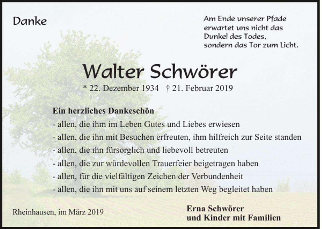 <p>Danke</p><p>Am Ende unserer Pfade<br />erwartet uns nicht das<br />Dunkel des Todes,<br />sondern das Tor zum Licht.</p><p>Walter Schwörer<br />* 22. Dezember 1934 † 21. Februar 2019<br />Ein herzliches Dankeschön<br />- allen, die ihm im Leben Gutes und Liebes erwiesen<br />- allen, die ihn mit Besuchen erfreuten, ihm hilfreich zur Seite standen<br />- allen, die ihn fürsorglich und liebevoll betreuten<br />- allen, die zur würdevollen Trauerfeier beigetragen haben<br />- allen, für die vielfältigen Zeichen der Verbundenheit<br />- allen, die ihn mit uns auf seinem letzten Weg begleitet haben<br />Rheinhausen, im März 2019</p><p>Erna Schwörer<br />und Kinder mit Familien</p>