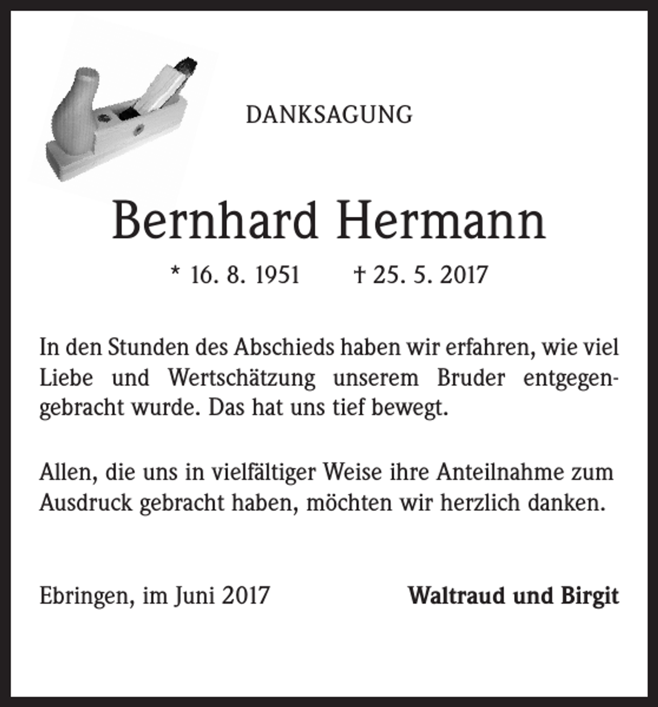 <p>DANKSAGUNG</p><p>Bernhard Hermann<br />* 16. 8. 1951 † 25. 5. 2017<br />In den Stunden des Abschieds haben wir erfahren, wie viel<br />Liebe und Wertschätzung unserem Bruder entgegengebracht wurde. Das hat uns tief bewegt.<br />Allen, die uns in vielfältiger Weise ihre Anteilnahme zum<br />Ausdruck gebracht haben, möchten wir herzlich danken.<br />Ebringen, im Juni 2017</p><p>Waltraud und Birgit</p>