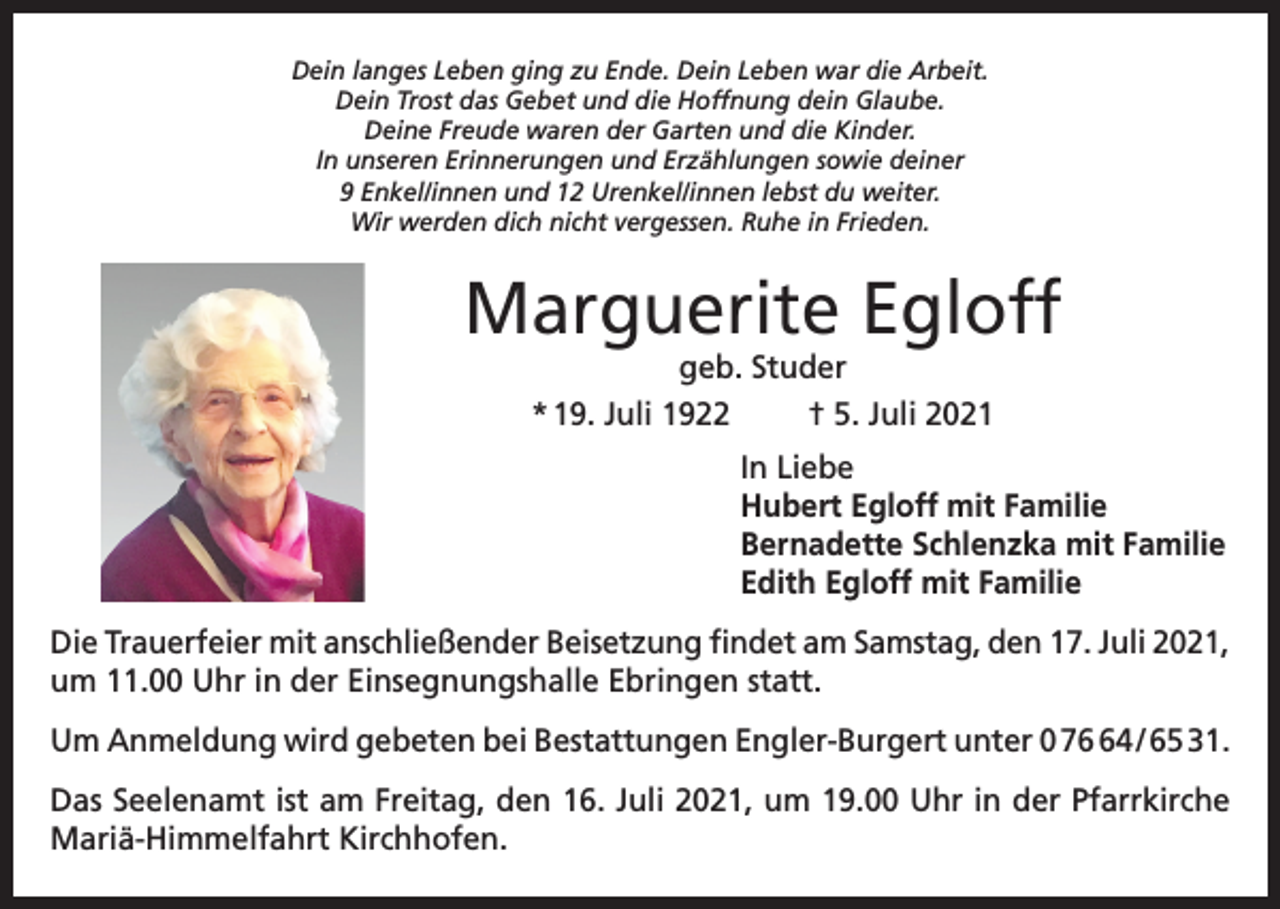 <p>Dein langes Leben ging zu Ende. Dein Leben war die Arbeit.<br />Dein Trost das Gebet und die Hoffnung dein Glaube.<br />Deine Freude waren der Garten und die Kinder.<br />In unseren Erinnerungen und Erzählungen sowie deiner<br />9 Enkel/innen und 12 Urenkel/innen lebst du weiter.<br />Wir werden dich nicht vergessen. Ruhe in Frieden.</p><p>Marguerite Egloff<br />geb. Studer<br />* 19. Juli 1922<br />† 5. Juli 2021</p><p>In Liebe<br />Hubert Egloff mit Familie<br />Bernadette Schlenzka mit Familie<br />Edith Egloff mit Familie<br />Die Trauerfeier mit anschließender Beisetzung findet am Samstag, den 17. Juli 2021,<br />um 11.00 Uhr in der Einsegnungshalle Ebringen statt.<br />Um Anmeldung wird gebeten bei Bestattungen Engler-Burgert unter 0 74 / 65 31.<br />Das Seelenamt ist am Freitag, den 16. Juli 2021, um 19.00 Uhr in der Pfarrkirche<br />Mariä-Himmelfahrt Kirchhofen.</p>