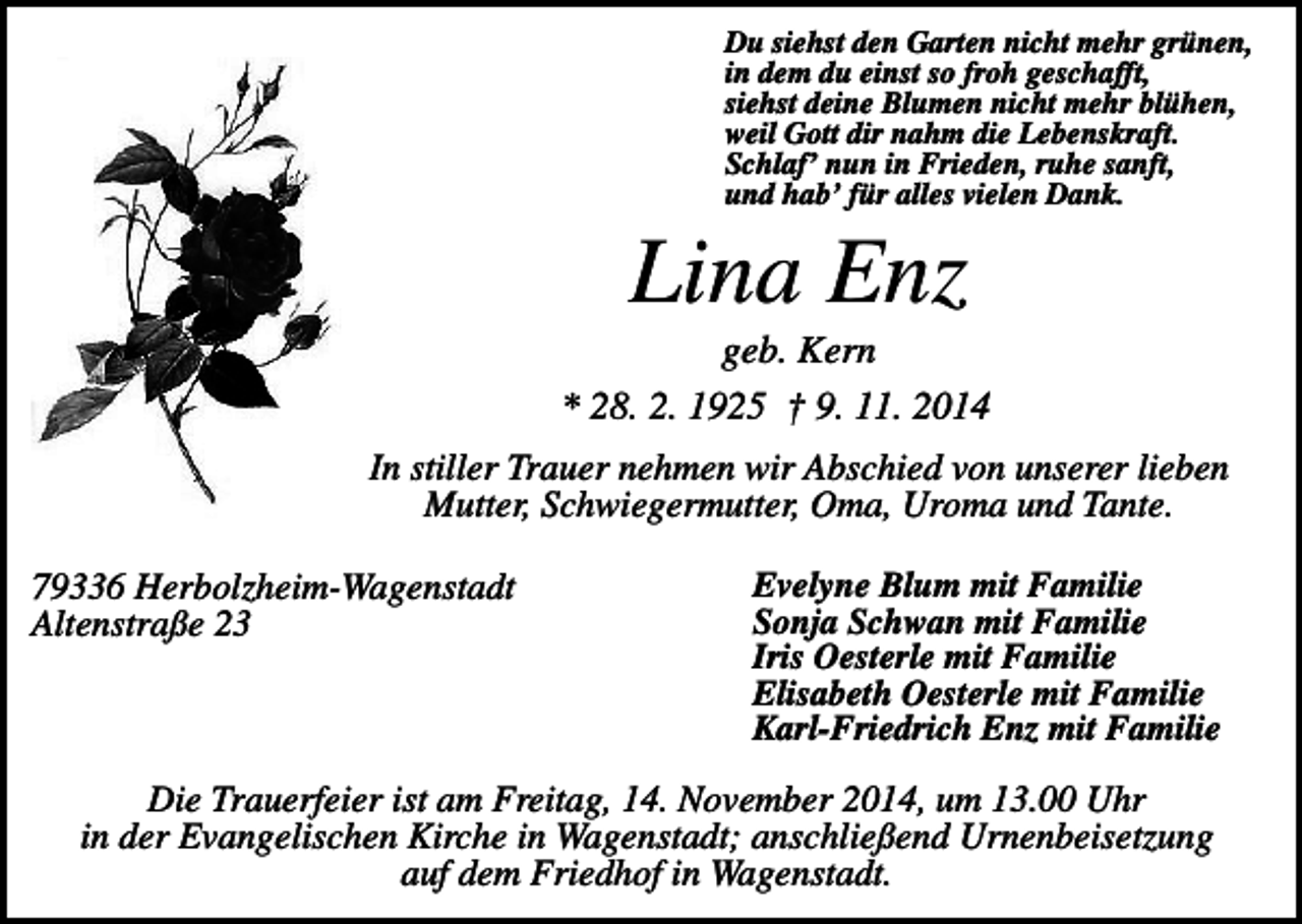 <p>Du siehst den Garten nicht mehr grünen,<br />in dem du einst so froh geschafft,<br />siehst deine Blumen nicht mehr blühen,<br />weil Gott dir nahm die Lebenskraft.<br />Schlaf’ nun in Frieden, ruhe sanft,<br />und hab’ für alles vielen Dank.</p><p>Lina Enz<br />geb. Kern<br />* 28. 2. 1925 † 9. 11. 2014<br />In stiller Trauer nehmen wir Abschied von unserer lieben<br />Mutter, Schwiegermutter, Oma, Uroma und Tante.<br />79336 Herbolzheim-Wagenstadt<br />Altenstraße 23</p><p>Evelyne Blum mit Familie<br />Sonja Schwan mit Familie<br />Iris Oesterle mit Familie<br />Elisabeth Oesterle mit Familie<br />Karl-Friedrich Enz mit Familie</p><p>Die Trauerfeier ist am Freitag, 14. November 2014, um 13.00 Uhr<br />in der Evangelischen Kirche in Wagenstadt; anschließend Urnenbeisetzung<br />auf dem Friedhof in Wagenstadt.</p>