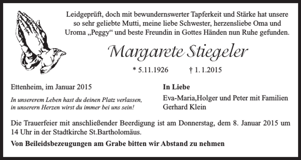 <p>Leidgeprüft, doch mit bewundernswerter Tapferkeit und Stärke hat unsere<br />so sehr geliebte Mutti, meine liebe Schwester, herzensliebe Oma und<br />­Uroma „Peggy“ und beste Freundin in Gottes Händen nun Ruhe gefunden.</p><p>Margarete Stiegeler<br />* 5.11.1926<br />Ettenheim, im Januar 2015<br />In unsererem Leben hast du deinen Platz verlassen,<br />in unserern Herzen wirst du immer bei uns sein!</p><p>† 1. 1.2015</p><p>In Liebe<br />Eva-Maria,Holger und Peter mit Familien<br />Gerhard Klein</p><p>Die Trauerfeier mit anschließender Beerdigung ist am Donnerstag, dem 8. Januar 2015 um<br />14 Uhr in der Stadtkirche St.Bartholomäus.<br />Von Beileidsbezeugungen am Grabe bitten wir Abstand zu nehmen</p>