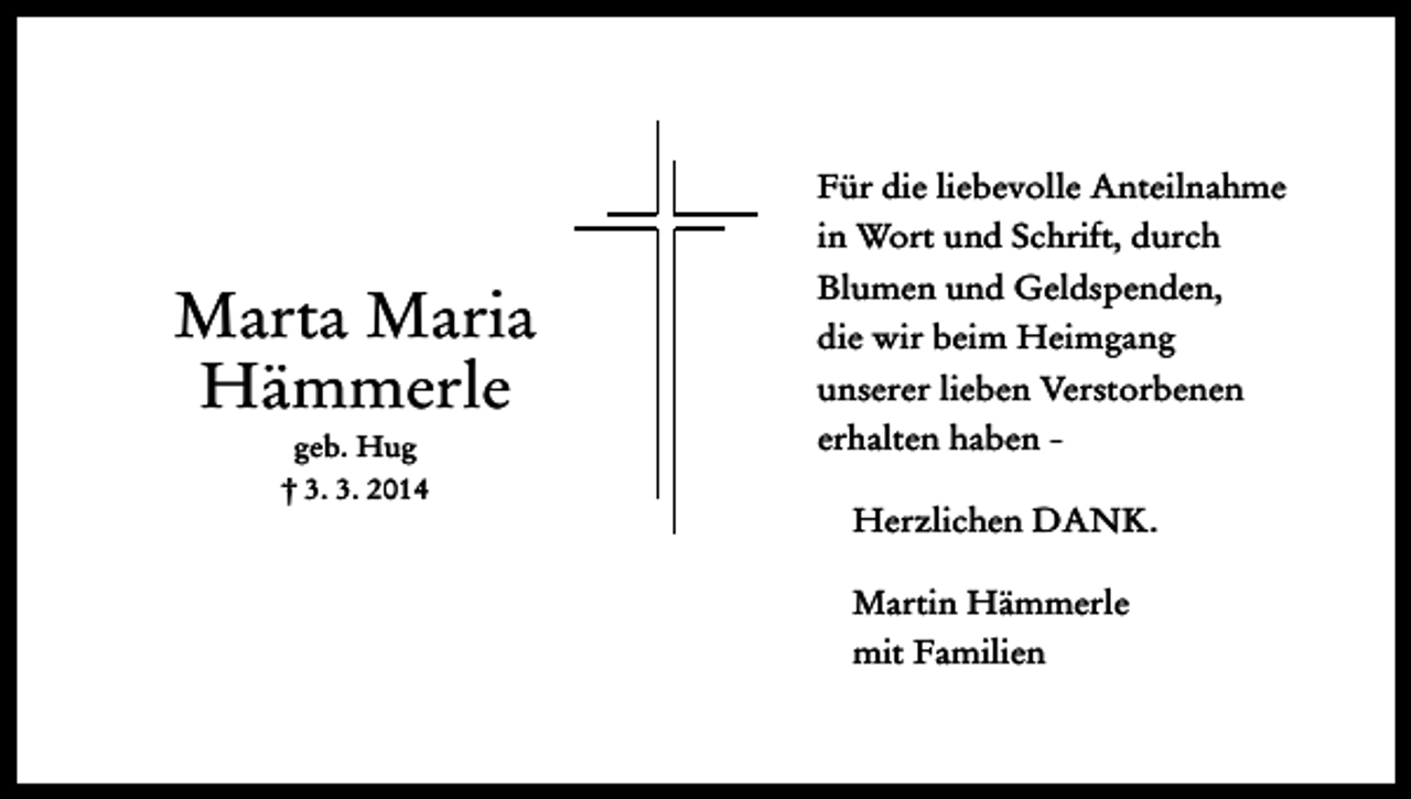 <p>Für die liebevolle Anteilnahme<br />in Wort und Schrift, durch</p><p>Marta Maria<br />Hämmerle<br />geb. Hug<br />† 3. 3. 2014</p><p>Blumen und Geldspenden,<br />die wir beim Heimgang<br />unserer lieben Verstorbenen<br />erhalten haben Herzlichen DANK.<br />Martin Hämmerle<br />mit Familien</p>