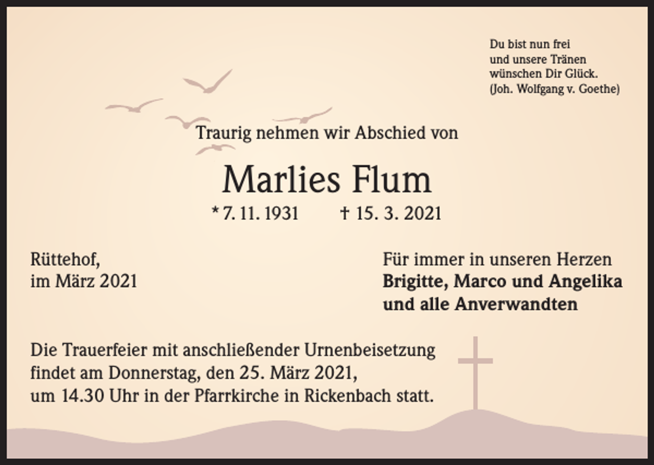 <p>Du bist nun frei<br />und unsere Tränen<br />wünschen Dir Glück.<br />(Joh. Wolfgang v. Goethe)</p><p>Traurig nehmen wir Abschied von</p><p>Marlies Flum</p><p>* 7. 11. 1931 † 15. 3. 2021<br />Rüttehof,<br />im März 2021</p><p>Für immer in unseren Herzen<br />Brigitte, Marco und Angelika<br />und alle Anverwandten</p><p>Die Trauerfeier mit anschließender Urnenbeisetzung<br />findet am Donnerstag, den 25. März 2021,<br />um 14.30 Uhr in der Pfarrkirche in Rickenbach statt.</p>