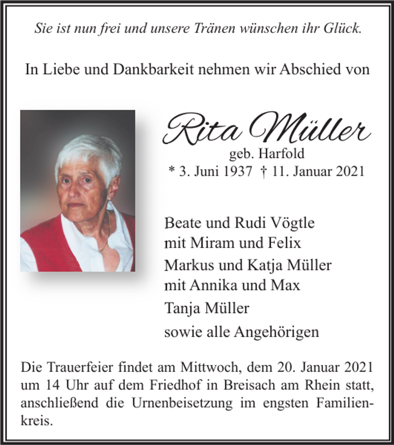 <p>Sie ist nun frei und unsere Tränen wünschen ihr Glück.</p><p>In Liebe und Dankbarkeit nehmen wir Abschied von</p><p>Rita Müller<br />geb. Harfold<br />* 3. Juni 1937 † 11. Januar 2021</p><p>Beate und Rudi Vögtle<br />mit Miram und Felix<br />Markus und Katja Müller<br />mit Annika und Max<br />Tanja Müller<br />sowie alle Angehörigen<br />Die Trauerfeier findet am Mittwoch, dem 20. Januar 2021<br />um 14 Uhr auf dem Friedhof in Breisach am Rhein statt,<br />anschließend die Urnenbeisetzung im engsten Familienkreis.</p>
