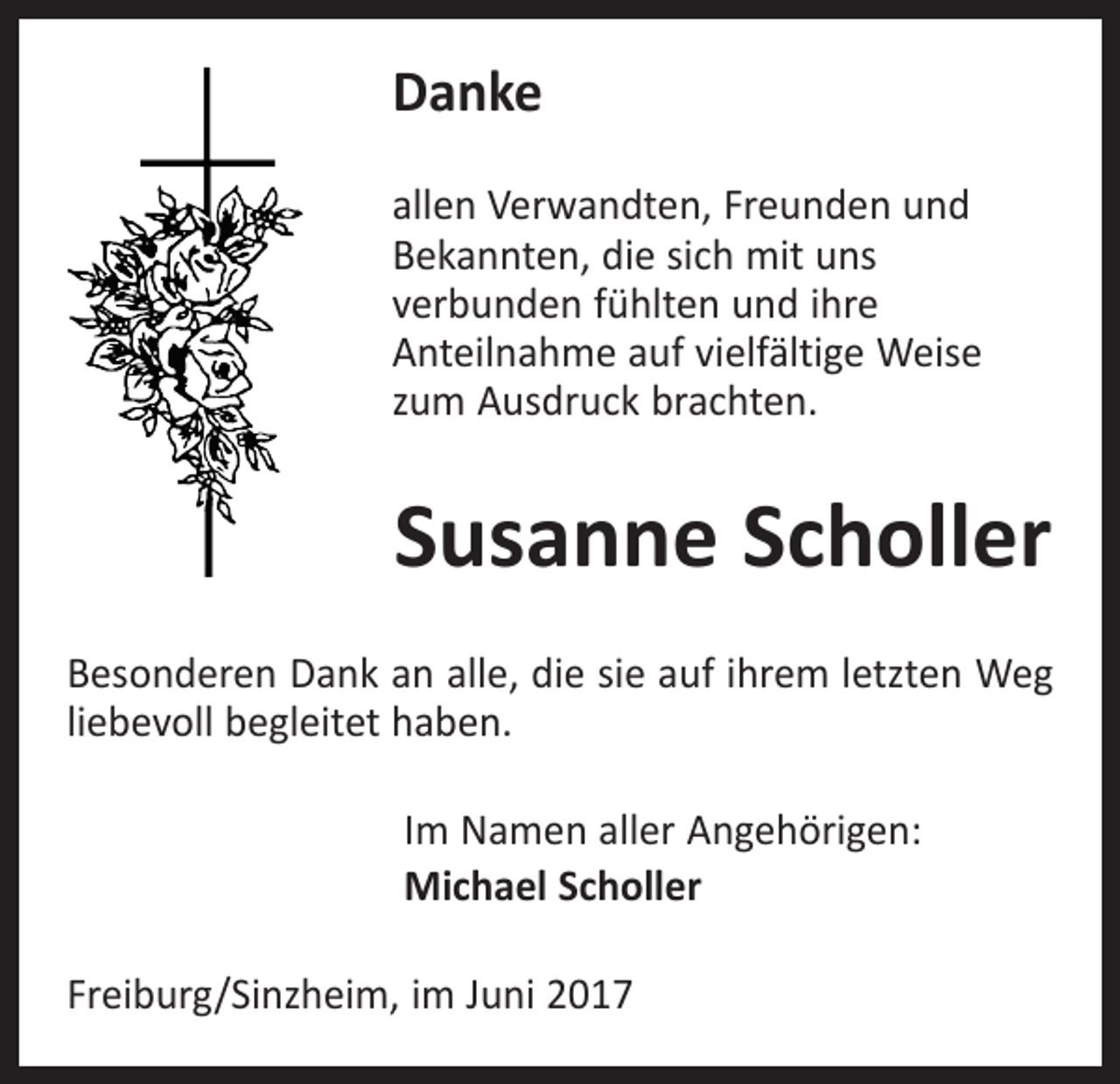 <p>Danke<br />allen Verwandten, Freunden und<br />Bekannten, die sich mit uns<br />verbunden fühlten und ihre<br />Anteilnahme auf vielfältige Weise<br />zum Ausdruck brachten.</p><p>Susanne Scholler<br />Besonderen Dank an alle, die sie auf ihrem letzten Weg<br />liebevoll begleitet haben.<br />Im Namen aller Angehörigen:<br />Michael Scholler<br />Freiburg/Sinzheim, im Juni 2017</p>