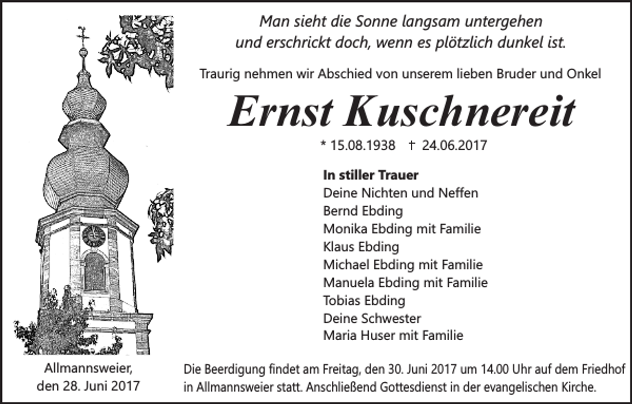 <p>Man sieht die Sonne langsam untergehen<br />und erschrickt doch, wenn es plötzlich dunkel ist.<br />Traurig nehmen wir Abschied von unserem lieben Bruder und Onkel</p><p>Ernst Kuschnereit<br />* 15.08.1938</p><p>24.06.2017</p><p>In stiller Trauer<br />Deine Nichten und Neffen<br />Bernd Ebding<br />Monika Ebding mit Familie<br />Klaus Ebding<br />Michael Ebding mit Familie<br />Manuela Ebding mit Familie<br />Tobias Ebding<br />Deine Schwester<br />Maria Huser mit Familie<br />.</p><p>Allmannsweier,<br />den 28. Juni 2017</p><p>Die Beerdigung findet am Freitag, den 30. Juni 2017 um 14.00 Uhr auf dem Friedhof<br />in Allmannsweier statt. Anschließend Gottesdienst in der evangelischen Kirche.</p>