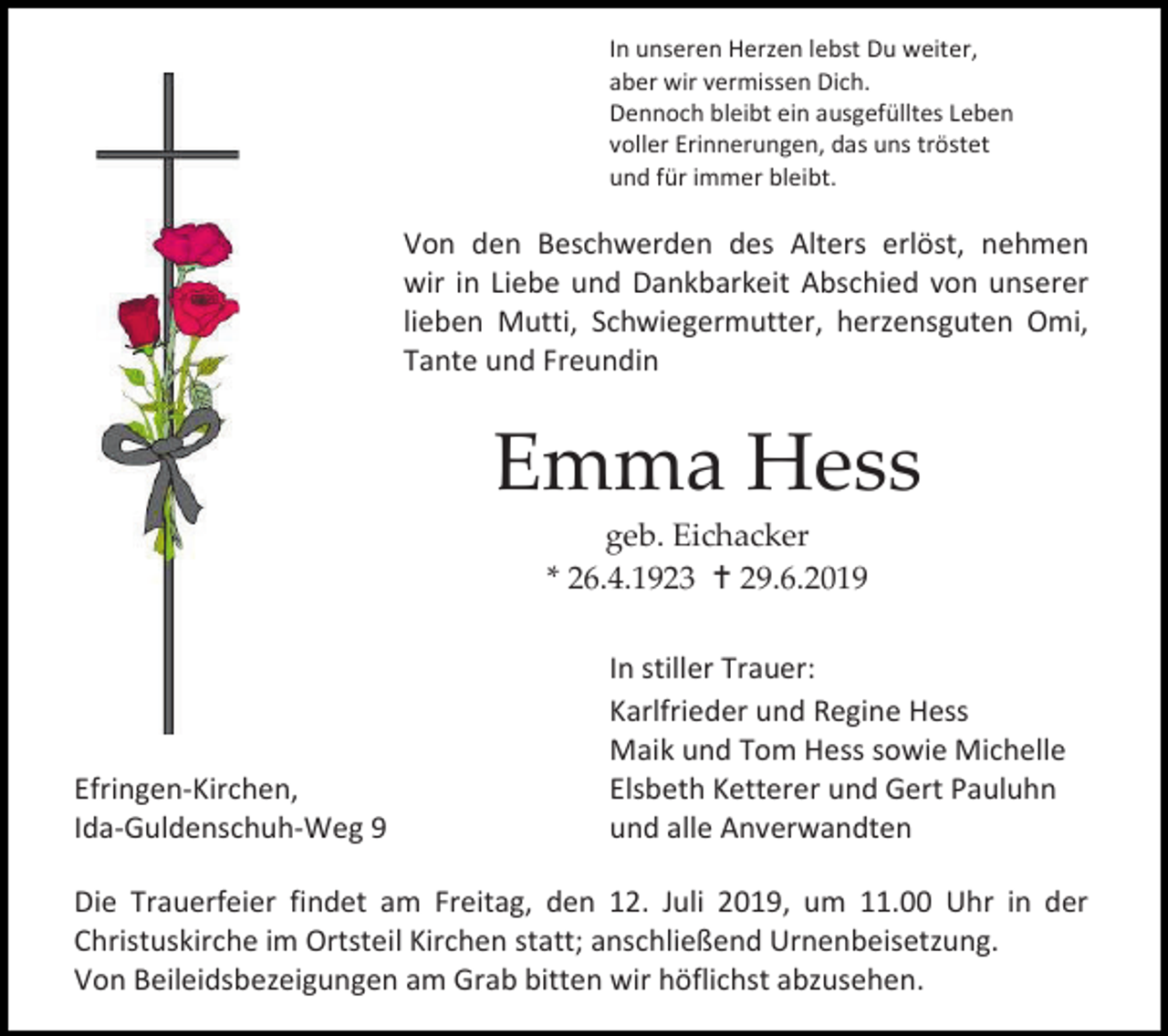 <p>In unseren Herzen lebst Du weiter,<br />aber wir vermissen Dich.<br />Dennoch bleibt ein ausgefülltes Leben<br />voller Erinnerungen, das uns tröstet<br />und für immer bleibt.</p><p>Von den Beschwerden des Alters erlöst, nehmen<br />wir in Liebe und Dankbarkeit Abschied von unserer<br />lieben Mutti, Schwiegermutter, herzensguten Omi,<br />Tante und Freundin</p><p>Emma Hess<br />geb. Eichacker<br />* 26.4.1923  29.6.2019</p><p>Efringen-Kirchen,<br />Ida-Guldenschuh-Weg 9</p><p>In stiller Trauer:<br />Karlfrieder und Regine Hess<br />Maik und Tom Hess sowie Michelle<br />Elsbeth Ketterer und Gert Pauluhn<br />und alle Anverwandten</p><p>Die Trauerfeier findet am Freitag, den 12. Juli 2019, um 11.00 Uhr in der<br />Christuskirche im Ortsteil Kirchen statt; anschließend Urnenbeisetzung.<br />Von Beileidsbezeigungen am Grab bitten wir höflichst abzusehen.</p>