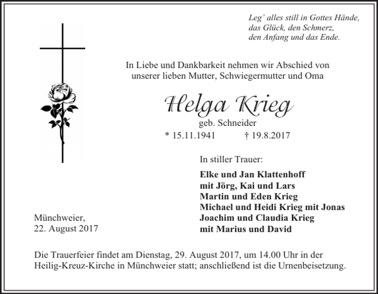 <p>Leg’ alles still in Gottes Hände,<br />das Glück, den Schmerz,<br />den Anfang und das Ende.</p><p>In Liebe und Dankbarkeit nehmen wir Abschied von<br />unserer lieben Mutter, Schwiegermutter und Oma</p><p>Helga Krieg<br />geb. Schneider<br />* 15.11.1941<br />† 19.8.2017<br />In stiller Trauer:</p><p>Münchweier,<br />22. August 2017</p><p>Elke und Jan Klattenhoff<br />mit Jörg, Kai und Lars<br />Martin und Eden Krieg<br />Michael und Heidi Krieg mit Jonas<br />Joachim und Claudia Krieg<br />mit Marius und David</p><p>Die Trauerfeier findet am Dienstag, 29. August 2017, um 14.00 Uhr in der<br />Heilig-Kreuz-Kirche in Münchweier statt; anschließend ist die Urnenbeisetzung.</p>