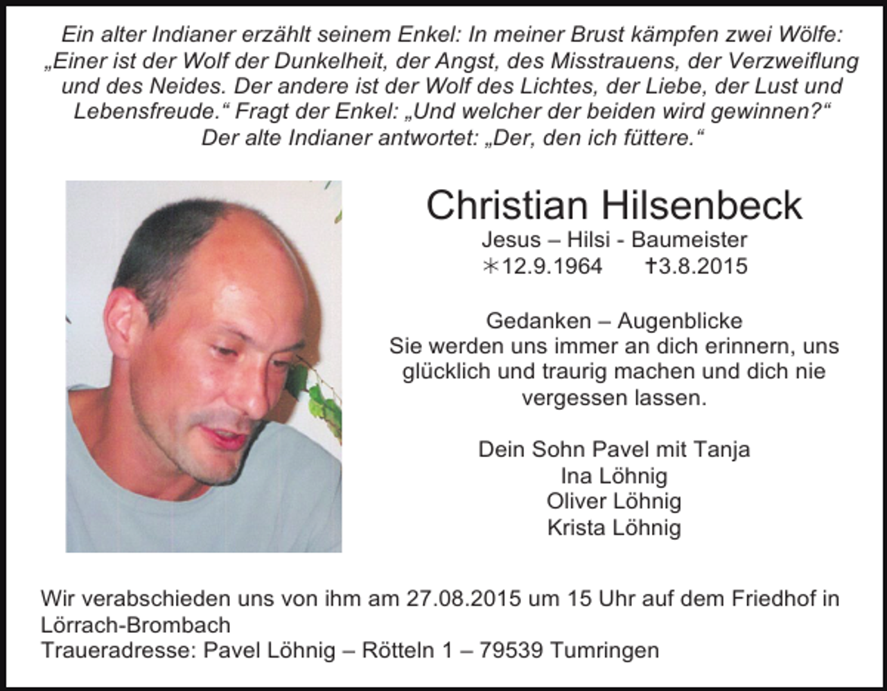 <p>Ein alter Indianer erzählt seinem Enkel: In meiner Brust kämpfen zwei Wölfe:<br />„Einer ist der Wolf der Dunkelheit, der Angst, des Misstrauens, der Verzweiflung<br />und des Neides. Der andere ist der Wolf des Lichtes, der Liebe, der Lust und<br />Lebensfreude.“ Fragt der Enkel: „Und welcher der beiden wird gewinnen?“<br />Der alte Indianer antwortet: „Der, den ich füttere.“</p><p>Christian Hilsenbeck<br />Jesus – Hilsi - Baumeister<br />12.9.1964<br />3.8.2015</p><p>Gedanken – Augenblicke<br />Sie werden uns immer an dich erinnern, uns<br />glücklich und traurig machen und dich nie<br />vergessen lassen.<br />Dein Sohn Pavel mit Tanja<br />Ina Löhnig<br />Oliver Löhnig<br />Krista Löhnig<br />Wir verabschieden uns von ihm am 27.08.2015 um 15 Uhr auf dem Friedhof in<br />Lörrach-Brombach<br />Traueradresse: Pavel Löhnig – Rötteln 1 – 79539 Tumringen</p>