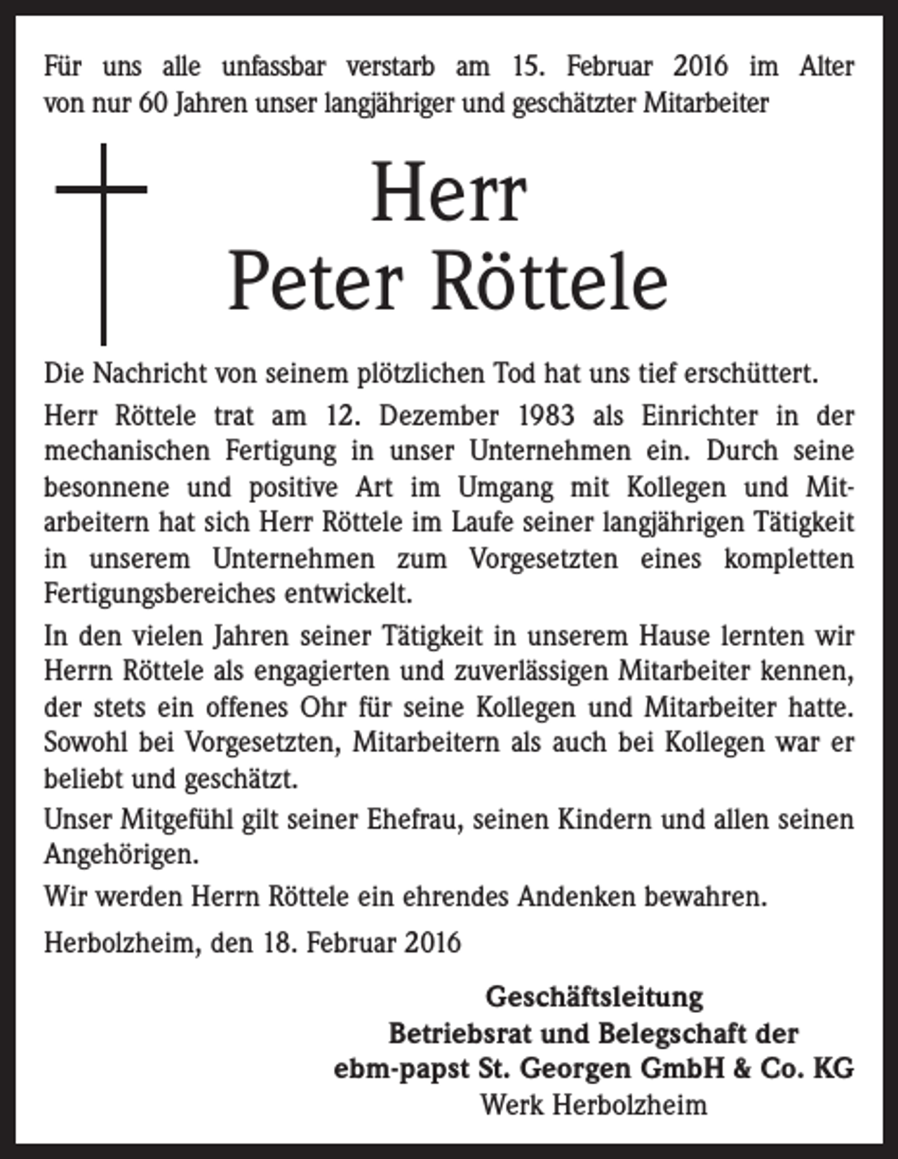 <p>Für uns alle unfassbar verstarb am 15. Februar 2016 im Alter<br />von nur 60 Jahren unser langjähriger und geschätzter Mitarbeiter</p><p>Herr<br />Peter Röttele<br />Die Nachricht von seinem plötzlichen Tod hat uns tief erschüttert.<br />Herr Röttele trat am 12. Dezember 1983 als Einrichter in der<br />mechanischen Fertigung in unser Unternehmen ein. Durch seine<br />besonnene und positive Art im Umgang mit Kollegen und Mit­<br />arbeitern hat sich Herr Röttele im Laufe seiner langjährigen Tätigkeit<br />in unserem Unternehmen zum Vorgesetzten eines ­kompletten<br />­Fertigungsbereiches entwickelt.<br />In den vielen Jahren seiner Tätigkeit in unserem Hause lernten wir<br />Herrn Röttele als engagierten und zuverlässigen Mitarbeiter kennen,<br />der stets ein offenes Ohr für seine Kollegen und Mitarbeiter hatte.<br />Sowohl bei Vorgesetzten, Mitarbeitern als auch bei Kollegen war er<br />beliebt und geschätzt.<br />Unser Mitgefühl gilt seiner Ehefrau, seinen Kindern und allen ­seinen<br />Angehörigen.<br />Wir werden Herrn Röttele ein ehrendes Andenken bewahren.<br />Herbolzheim, den 18. Februar 2016<br />Geschäftsleitung<br />Betriebsrat und Belegschaft der<br />ebm-papst St. Georgen GmbH &amp; Co. KG<br />Werk Herbolzheim</p>