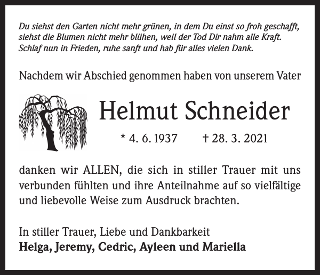 <p>Du siehst den Garten nicht mehr grünen, in dem Du einst so froh geschafft,<br />siehst die Blumen nicht mehr blühen, weil der Tod Dir nahm alle Kraft.<br />Schlaf nun in Frieden, ruhe sanft und hab für alles vielen Dank.</p><p>Nachdem wir Abschied genommen haben von unserem Vater</p><p>Helmut Schneider<br />* 4. 6. 1937 † 28. 3. 2021<br />danken wir ALLEN, die sich in stiller Trauer mit uns<br />­verbunden fühlten und ihre Anteilnahme auf so vielfältige<br />und liebevolle Weise zum Ausdruck brachten.<br />In stiller Trauer, Liebe und Dankbarkeit<br />Helga, Jeremy, Cedric, Ayleen und Mariella</p>