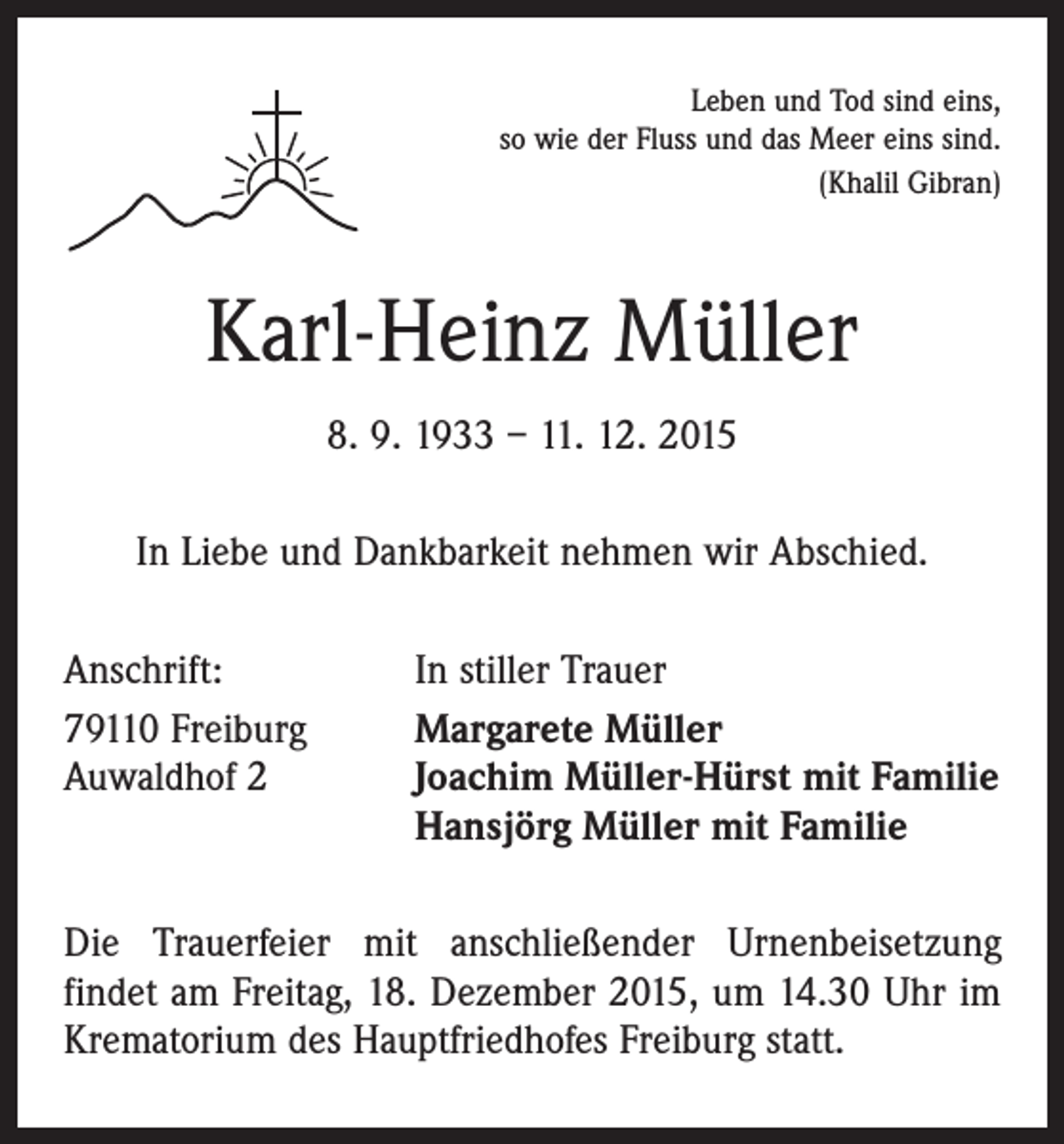 <p>Leben und Tod sind eins,<br />so wie der Fluss und das Meer eins sind.<br />(Khalil Gibran)</p><p>Karl-Heinz Müller<br />8. 9. 1933 – 11. 12. 2015<br />In Liebe und Dankbarkeit nehmen wir Abschied.<br />Anschrift:<br />79110 Freiburg<br />Auwaldhof 2</p><p>In stiller Trauer<br />Margarete Müller<br />Joachim Müller-Hürst mit Familie<br />Hansjörg Müller mit Familie</p><p>Die Trauerfeier mit anschließender Urnenbeisetzung<br />­findet am Freitag, 18. Dezember 2015, um 14.30 Uhr im<br />Krematorium des Hauptfriedhofes Freiburg statt.</p>
