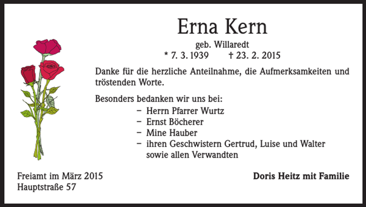 <p>Erna Kern</p><p>geb. Willaredt<br />* 7. 3. 1939 † 23. 2. 2015<br />Danke für die herzliche Anteilnahme, die Aufmerksamkeiten und<br />tröstenden Worte.<br />Besonders bedanken wir uns bei:<br />– Herrn Pfarrer Wurtz<br />– Ernst Böcherer<br />– Mine Hauber<br />– ihren Geschwistern Gertrud, Luise und Walter<br />sowie allen Verwandten<br />Freiamt im März 2015<br />Hauptstraße 57</p><p>Doris Heitz mit Familie</p>