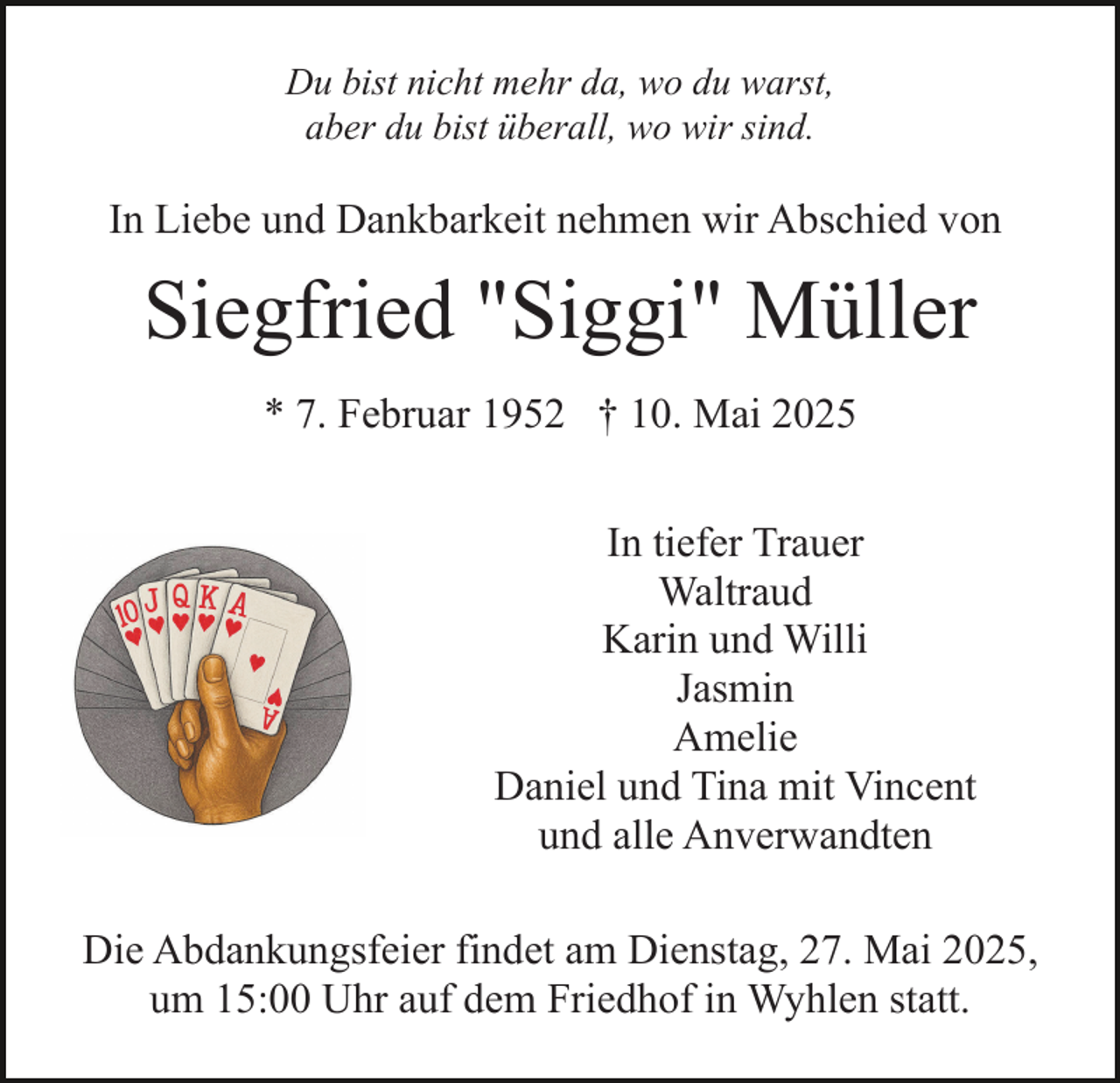 <p>Du bist nicht mehr da, wo du warst,<br />aber du bist überall, wo wir sind.</p><p>In Liebe und Dankbarkeit nehmen wir Abschied von</p><p>Siegfried "Siggi" Müller<br />* 7. Februar 1952 † 10. Mai 2025<br />In tiefer Trauer<br />Waltraud<br />Karin und Willi<br />Jasmin<br />Amelie<br />Daniel und Tina mit Vincent<br />und alle Anverwandten<br />Die Abdankungsfeier findet am Dienstag, 27. Mai 2025,<br />um 15:00 Uhr auf dem Friedhof in Wyhlen statt.</p>