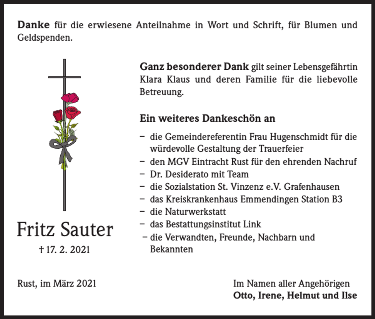 <p>Danke für die erwiesene Anteilnahme in Wort und Schrift, für Blumen und<br />Geldspenden.</p><p>Ganz besonderer Dank gilt seiner Lebensgefährtin<br />Klara Klaus und deren Familie für die liebevolle<br />Betreuung.</p><p>Ein weiteres Dankeschön an</p><p>Fritz Sauter<br />† 17. 2. 2021</p><p>– die Gemeindereferentin Frau Hugenschmidt für die<br />würdevolle Gestaltung der Trauerfeier<br />– den MGV Eintracht Rust für den ehrenden Nachruf<br />– Dr. Desiderato mit Team<br />– die Sozialstation St. Vinzenz e.V. Grafenhausen<br />– das Kreiskrankenhaus Emmendingen Station B3<br />– die Naturwerkstatt<br />– das Bestattungsinstitut Link<br />– die Verwandten, Freunde, Nachbarn und<br />Bekannten</p><p>Rust, im März 2021 Im Namen aller Angehörigen<br />Otto, Irene, Helmut und Ilse</p>