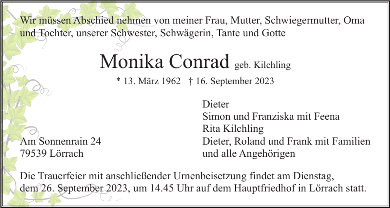 <p>Wir müssen Abschied nehmen von meiner Frau, Mutter, Schwiegermutter, Oma<br />und Tochter, unserer Schwester, Schwägerin, Tante und Gotte</p><p>Monika Conrad geb. Kilchling<br />* 13. März 1962 † 16. September 2023</p><p>Am Sonnenrain 24<br />79539 Lörrach</p><p>Dieter<br />Simon und Franziska mit Feena<br />Rita Kilchling<br />Dieter, Roland und Frank mit Familien<br />und alle Angehörigen</p><p>Die Trauerfeier mit anschließender Urnenbeisetzung findet am Dienstag,<br />dem 26. September 2023, um 14.45 Uhr auf dem Hauptfriedhof in Lörrach statt.</p>