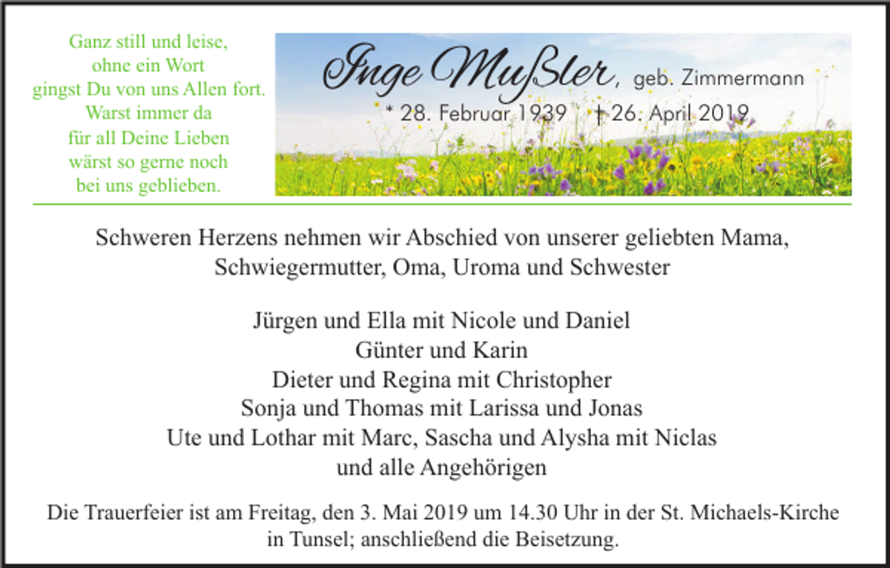 <p>Ganz still und leise,<br />ohne ein Wort<br />gingst Du von uns Allen fort.<br />Warst immer da<br />für all Deine Lieben<br />wärst so gerne noch<br />bei uns geblieben.</p><p>Inge Mußler</p><p>, geb. Zimmermann</p><p>* 28. Februar 1939</p><p>† 26. April 2019</p><p>Schweren Herzens nehmen wir Abschied von unserer geliebten Mama,<br />Schwiegermutter, Oma, Uroma und Schwester<br />Jürgen und Ella mit Nicole und Daniel<br />Günter und Karin<br />Dieter und Regina mit Christopher<br />Sonja und Thomas mit Larissa und Jonas<br />Ute und Lothar mit Marc, Sascha und Alysha mit Niclas<br />und alle Angehörigen<br />Die Trauerfeier ist am Freitag, den 3. Mai 2019 um 14.30 Uhr in der St. Michaels-Kirche<br />in Tunsel; anschließend die Beisetzung.</p>