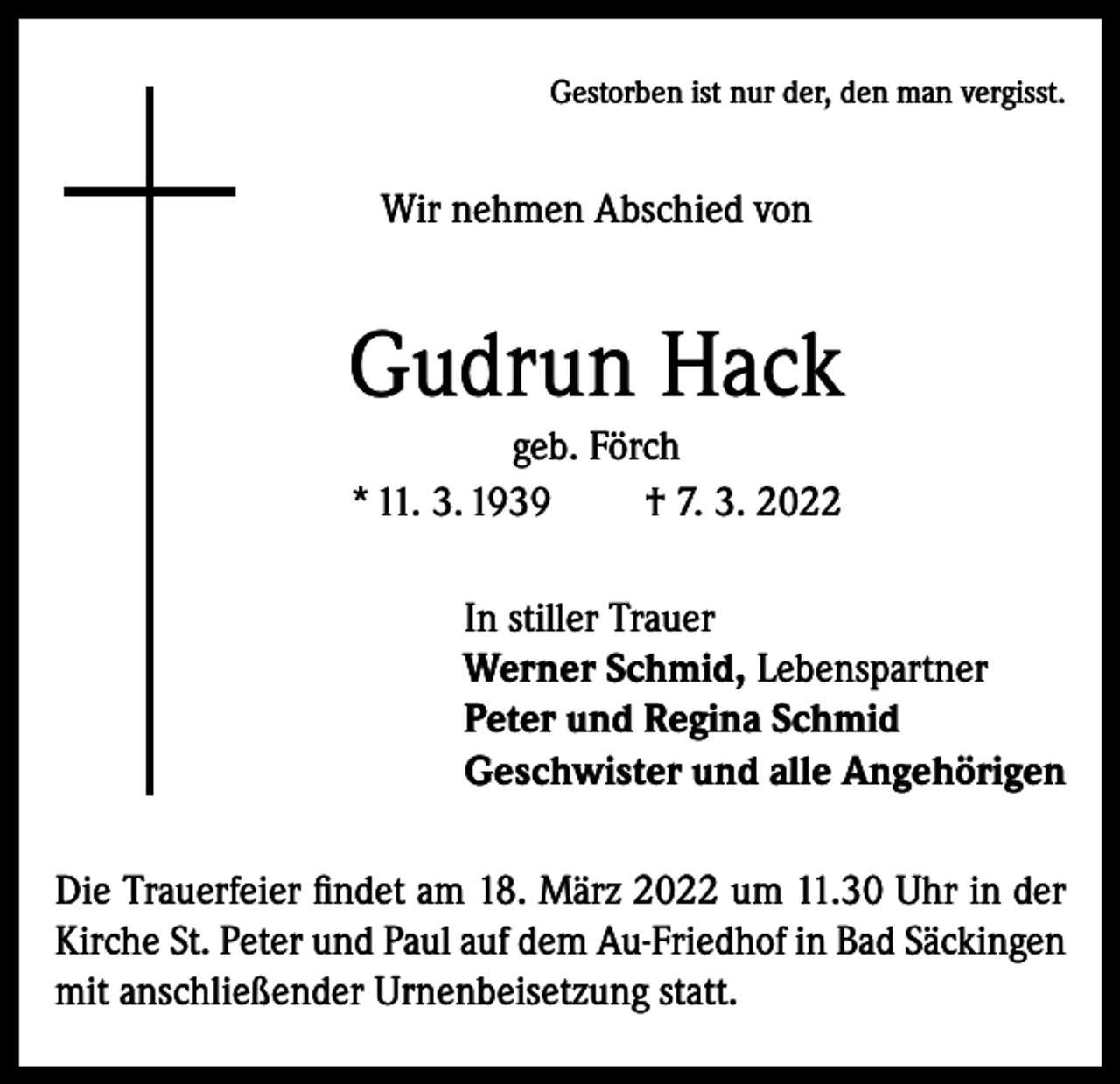 <p>Gestorben ist nur der, den man vergisst.</p><p>Wir nehmen Abschied von</p><p>Gudrun Hack<br />geb. Förch<br />* 11. 3. 1939<br />† 7. 3. 2022<br />In stiller Trauer<br />Werner Schmid, Lebenspartner<br />Peter und Regina Schmid<br />Geschwister und alle Angehörigen<br />Die Trauerfeier findet am 18. März 2022 um 11.30 Uhr in der<br />Kirche St. Peter und Paul auf dem Au-Friedhof in Bad Säckingen<br />mit anschließender Urnenbeisetzung statt.</p>