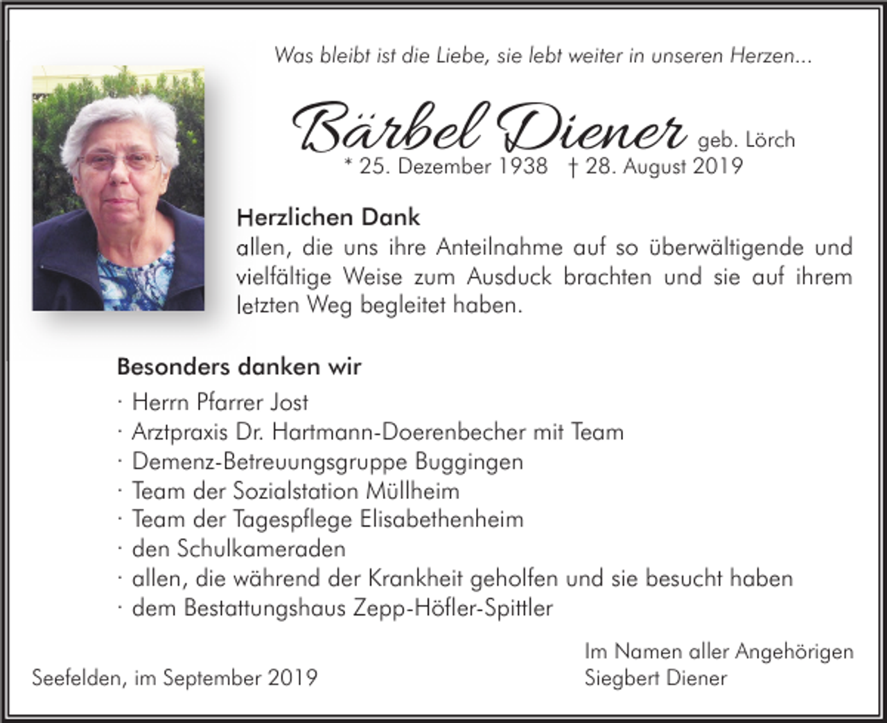 <p>Was bleibt ist die Liebe, sie lebt weiter in unseren Herzen...</p><p>Bärbel Diener</p><p>geb. Lörch<br />* 25. Dezember 1938 † 28. August 2019</p><p>Herzlichen Dank<br />allen, die uns ihre Anteilnahme auf so überwältigende und<br />vielfältige Weise zum Ausduck brachten und sie auf ihrem<br />letzten Weg begleitet haben.<br />Besonders danken wir<br />· Herrn Pfarrer Jost<br />· Arztpraxis Dr. Hartmann-Doerenbecher mit Team<br />· Demenz-Betreuungsgruppe Buggingen<br />· Team der Sozialstation Müllheim<br />· Team der Tagespflege Elisabethenheim<br />· den Schulkameraden<br />· allen, die während der Krankheit geholfen und sie besucht haben<br />· dem Bestattungshaus Zepp-Höfler-Spittler<br />Seefelden, im September 2019</p><p>Im Namen aller Angehörigen<br />Siegbert Diener</p>