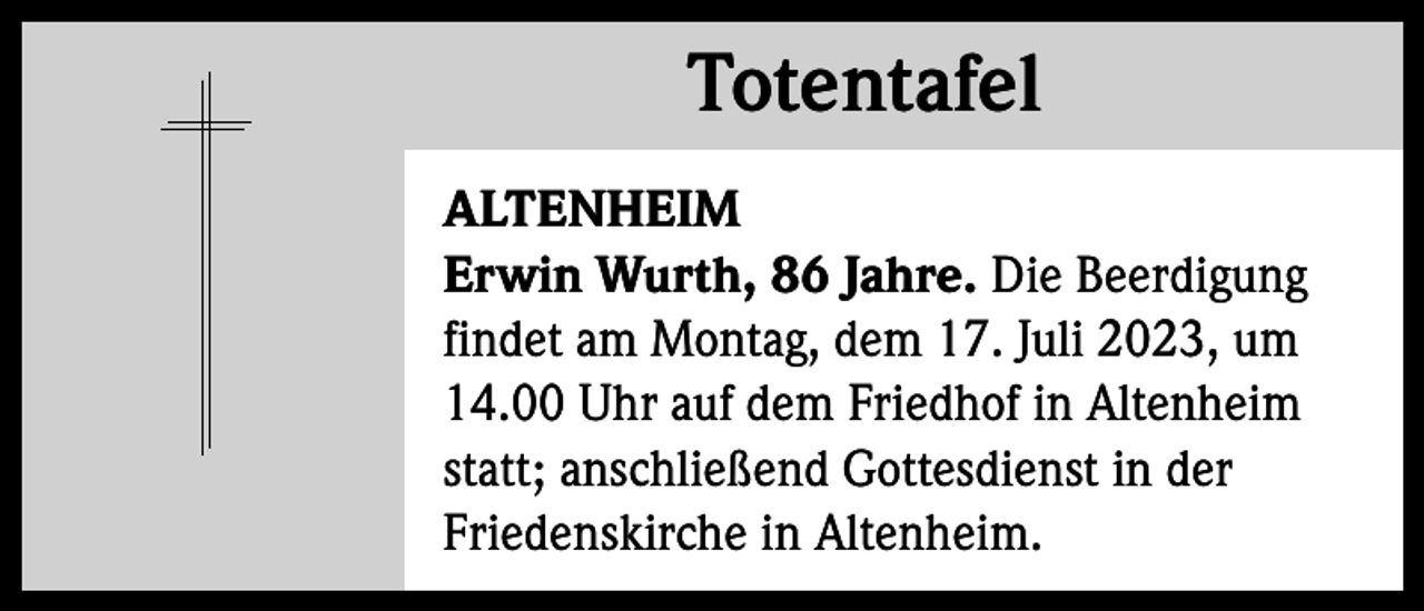 <p>Totentafel<br />Totentafel<br />ALTENHEIM<br />Erwin Wurth, 86 Jahre. Die Beerdigung<br />findet am Montag, dem 17. Juli 2023, um<br />14.00 Uhr auf dem Friedhof in Altenheim<br />statt; anschließend Gottesdienst in der<br />Friedenskirche in Altenheim.</p>
