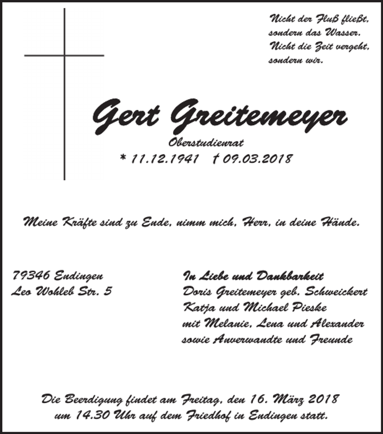 <p>Nicht<br />Nic ht der<br />der FlFluß<br />u ß flie<br />fließt,<br />ßt,<br />sondern<br />so n der n das<br />d as Wasser.<br />W asser.<br />Nic ht die<br />ge ht,<br />Nicht<br />die Zeit<br />Zeitver<br />vergeht,<br />so n der n wir.<br />wir.<br />sondern</p><p>Oberstudienrat<br />Oberst u die nr at<br />** 11.12.194. 1 2. 1 9 4 1 †† 09.03.2018<br />0 9. 0 3 . 2 0 1 8</p><p>Meine<br />Mei<br />ne KrKräfte<br />äfte si nsind<br />d z uzuE Ende,<br />n de, ni<br />nimm<br />m m mich,<br />mic h, Herr,<br />Herr, iin<br />n ddeine<br />ei ne Hände.<br />H ä n de.</p><p>779346<br />9 3 4 6 Endingen<br />E n di n ge n<br />Leo<br />Wo hleb Str.<br />Str. 55<br />Leo Wohleb</p><p>Doris<br />me yer geb.<br />h weic kert<br />Doris Greite<br />Greitemeyer<br />geb. Sc<br />Schweickert<br />KKatja<br />atj a u und<br />n d Michael<br />Mic h ael Pies<br />k e<br />Pieske<br />mit<br />Mel a nie, Le<br />n a uund<br />n d Alexander<br />A lex a n der<br />mit Melanie,<br />Lena<br />so wie Anverwandte<br />A n ver w a n dte und<br />u n d Freunde<br />Fre u n de<br />sowie</p><p>Die Beer<br />Die<br />Beerdigung<br />di g u n g fifindet<br />n det a am<br />m Freitag,<br />Freit a g, den<br />de n 16.<br />1 6. März<br />M ärz 2018<br />20 1 8<br />statt.<br />uumm 14.30<br />1 4. 3 0 Uhr<br />U hr aauf<br />uf dem<br />de m Friedhof<br />F rie d hof iinn Endingen<br />E n di n ge n st<br />att.</p>