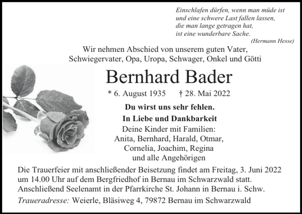 <p>Einschlafen dürfen, wenn man müde ist<br />und eine schwere Last fallen lassen,<br />die man lange getragen hat,<br />ist eine wunderbare Sache.<br />(Hermann Hesse)</p><p>Wir nehmen Abschied von unserem guten Vater,<br />Schwiegervater, Opa, Uropa, Schwager, Onkel und Götti</p><p>Bernhard Bader<br />* 6. August 1935</p><p>† 28. Mai 2022</p><p>Du wirst uns sehr fehlen.<br />In Liebe und Dankbarkeit<br />Deine Kinder mit Familien:<br />Anita, Bernhard, Harald, Otmar,<br />Cornelia, Joachim, Regina<br />und alle Angehörigen<br />Die Trauerfeier mit anschließender Beisetzung findet am Freitag, 3. Juni 2022<br />um 14.00 Uhr auf dem Bergfriedhof in Bernau im Schwarzwald statt.<br />Anschließend Seelenamt in der Pfarrkirche St. Johann in Bernau i. Schw.<br />Traueradresse: Weierle, Bläsiweg 4, 79872 Bernau im Schwarzwald</p>