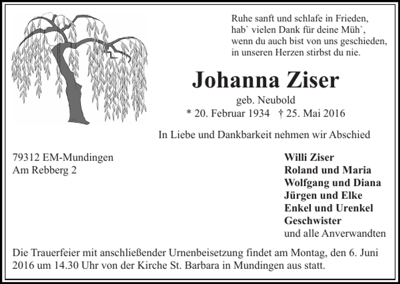 <p>Ruhe sanft und schlafe in Frieden,<br />hab` vielen Dank für deine Müh`,<br />wenn du auch bist von uns geschieden,<br />in unseren Herzen stirbst du nie.</p><p>Johanna Ziser<br />geb. Neubold<br />* 20. Februar 1934 † 25. Mai 2016<br />In Liebe und Dankbarkeit nehmen wir Abschied<br />79312 EM-Mundingen<br />Am Rebberg 2</p><p>Willi Ziser<br />Roland und Maria<br />Wolfgang und Diana<br />Jürgen und Elke<br />Enkel und Urenkel<br />Geschwister<br />und alle Anverwandten</p><p>Die Trauerfeier mit anschließender Urnenbeisetzung findet am Montag, den 6. Juni<br />2016 um 14.30 Uhr von der Kirche St. Barbara in Mundingen aus statt.</p>