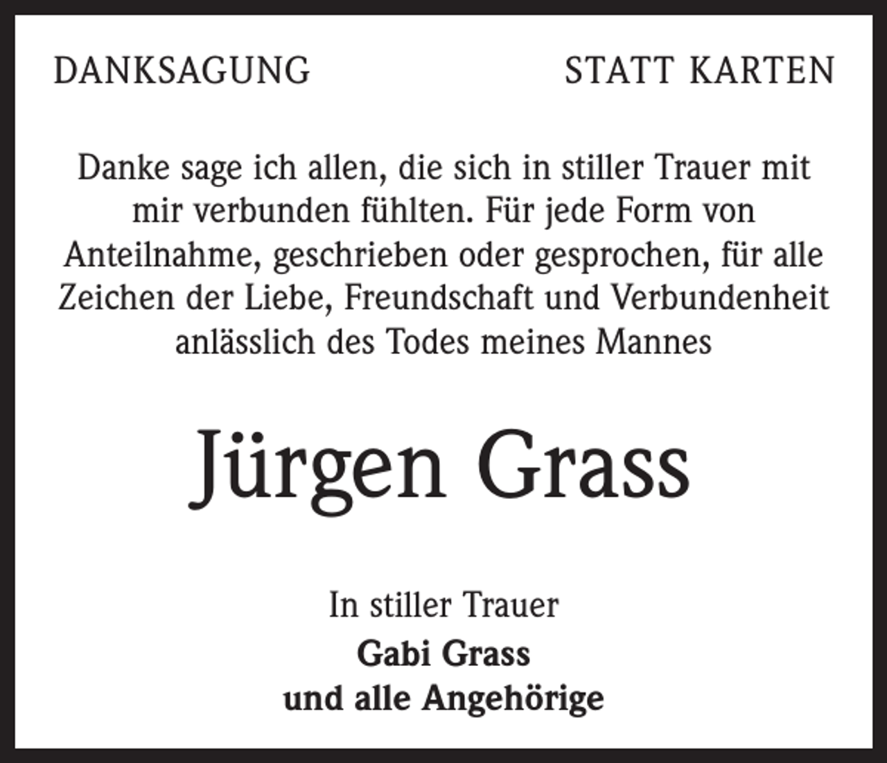 <p>DANKSAGUNG</p><p>STATT KARTEN</p><p>Danke sage ich allen, die sich in stiller Trauer mit<br />mir verbunden fühlten. Für jede Form von<br />Anteilnahme, geschrieben oder gesprochen, für alle<br />Zeichen der Liebe, Freundschaft und Verbundenheit<br />anlässlich des Todes meines Mannes</p><p>Jürgen Grass<br />In stiller Trauer<br />Gabi Grass<br />und alle Angehörige</p>