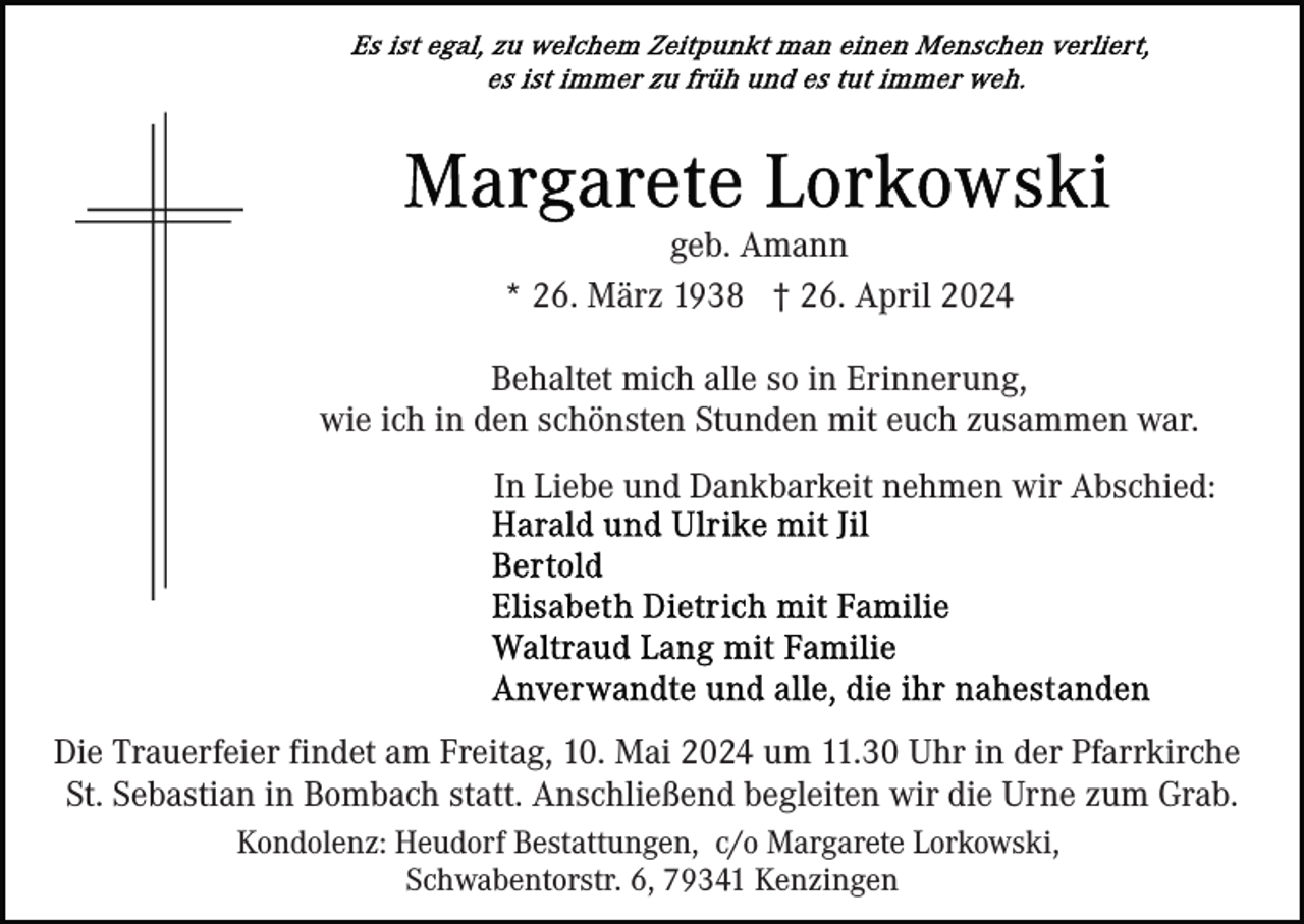 <p>geb. Amann<br />* 26. März 1938 † 26. April 2024<br />Behaltet mich alle so in Erinnerung,<br />wie ich in den schönsten Stunden mit euch zusammen war.<br />In Liebe und Dankbarkeit nehmen wir Abschied:</p><p>Die Trauerfeier findet am Freitag, 10. Mai 2024 um 11.30 Uhr in der Pfarrkirche<br />St. Sebastian in Bombach statt. Anschließend begleiten wir die Urne zum Grab.<br />Kondolenz: Heudorf Bestattungen, c/o Margarete Lorkowski,<br />Schwabentorstr. 6, 79341 Kenzingen</p>