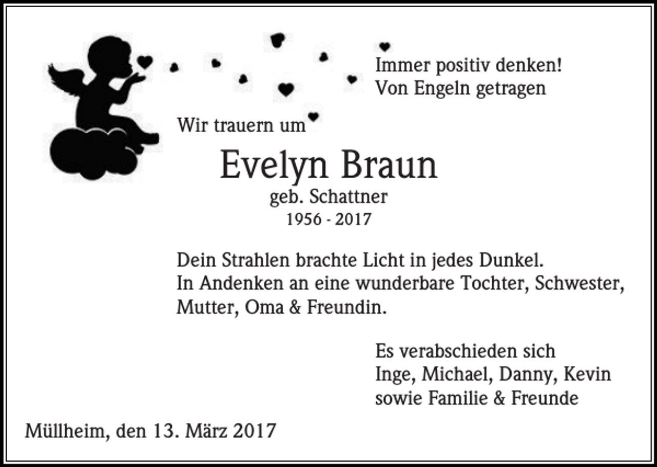 <p>Immer positiv denken!<br />Von Engeln getragen<br />Wir trauern um</p><p>Evelyn Braun<br />geb. Schattner<br />1956 - 2017</p><p>Dein Strahlen brachte Licht in jedes Dunkel.<br />In Andenken an eine wunderbare Tochter, Schwester,<br />Mutter, Oma &amp; Freundin.<br />Es verabschieden sich<br />Inge, Michael, Danny, Kevin<br />sowie Familie &amp; Freunde<br />Müllheim, den 13. März 2017</p>
