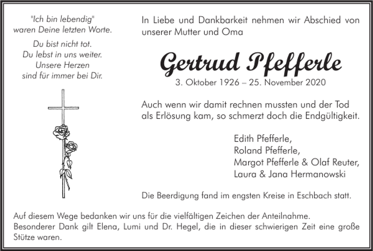 <p>"Ich bin lebendig"<br />waren Deine letzten Worte.</p><p>In Liebe und Dankbarkeit nehmen wir Abschied von<br />unserer Mutter und Oma</p><p>Du bist nicht tot.<br />Du lebst in uns weiter.<br />Unsere Herzen<br />sind für immer bei Dir.</p><p>Gertrud Pfefferle<br />3. Oktober 1926 – 25. November 2020</p><p>Auch wenn wir damit rechnen mussten und der Tod<br />als Erlösung kam, so schmerzt doch die Endgültigkeit.<br />Edith Pfefferle,<br />Roland Pfefferle,<br />Margot Pfefferle &amp; Olaf Reuter,<br />Laura &amp; Jana Hermanowski<br />Die Beerdigung fand im engsten Kreise in Eschbach statt.<br />Auf diesem Wege bedanken wir uns für die vielfältigen Zeichen der Anteilnahme.<br />Besonderer Dank gilt Elena, Lumi und Dr. Hegel, die in dieser schwierigen Zeit eine große<br />Stütze waren.</p>