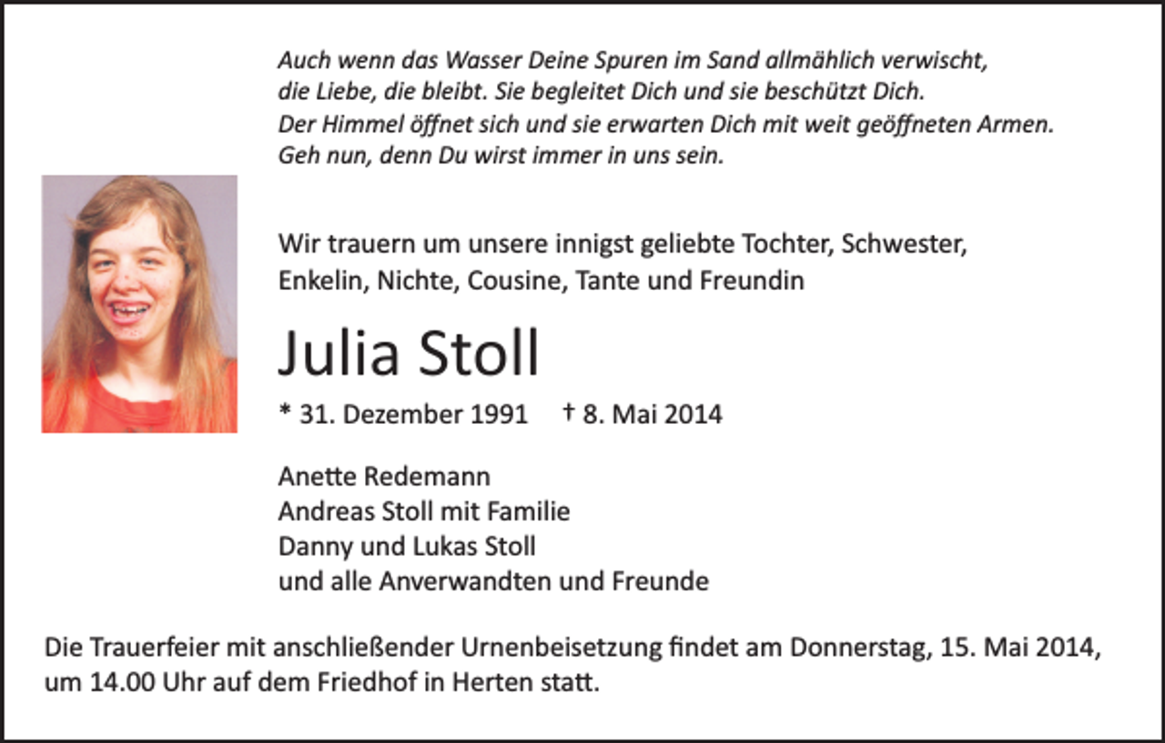 <p>Auch wenn das Wasser Deine Spuren im Sand allmählich verwischt,<br />die Liebe, die bleibt. Sie begleitet Dich und sie beschützt Dich.<br />Der Himmel öﬀnet sich und sie erwarten Dich mit weit geöﬀneten Armen.<br />Geh nun, denn Du wirst immer in uns sein.</p><p>Wir trauern um unsere innigst geliebte Tochter, Schwester,<br />Enkelin, Nichte, Cousine, Tante und Freundin</p><p>Julia Stoll<br />* 31. Dezember 1991</p><p>† 8. Mai 2014</p><p>Ane�e Redemann<br />Andreas Stoll mit Familie<br />Danny und Lukas Stoll<br />und alle Anverwandten und Freunde<br />Die Trauerfeier mit anschließender Urnenbeisetzung ﬁndet am Donnerstag, 15. Mai 2014,<br />um 14.00 Uhr auf dem Friedhof in Herten sta�.</p>