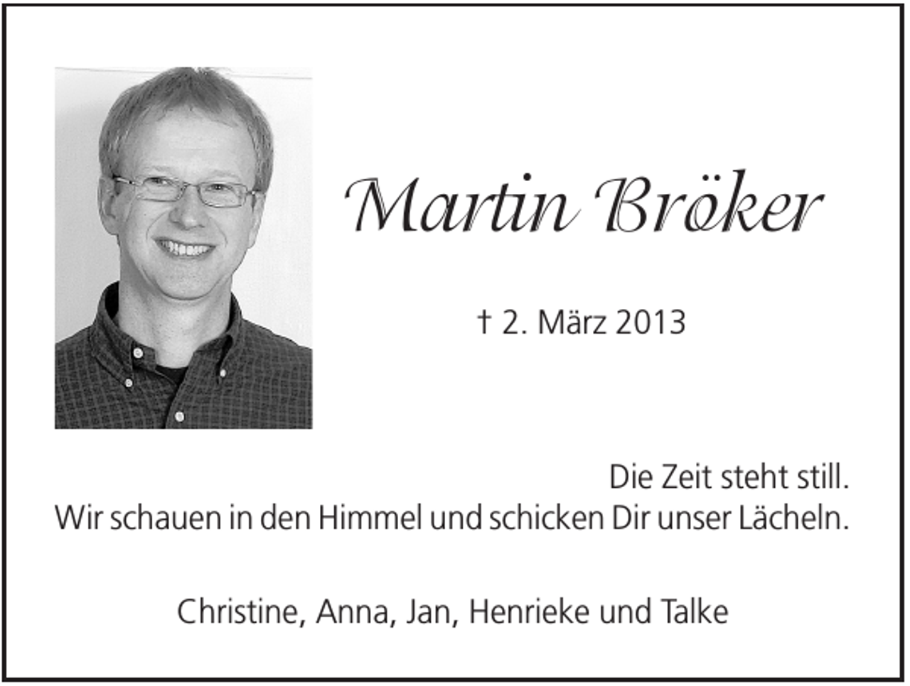 <p>Martin Bröker<br />† 2. März 2013</p><p>Die Zeit steht still.<br />Wir schauen in den Himmel und schicken Dir unser Lächeln.<br />Christine, Anna, Jan, Henrieke und Talke</p>