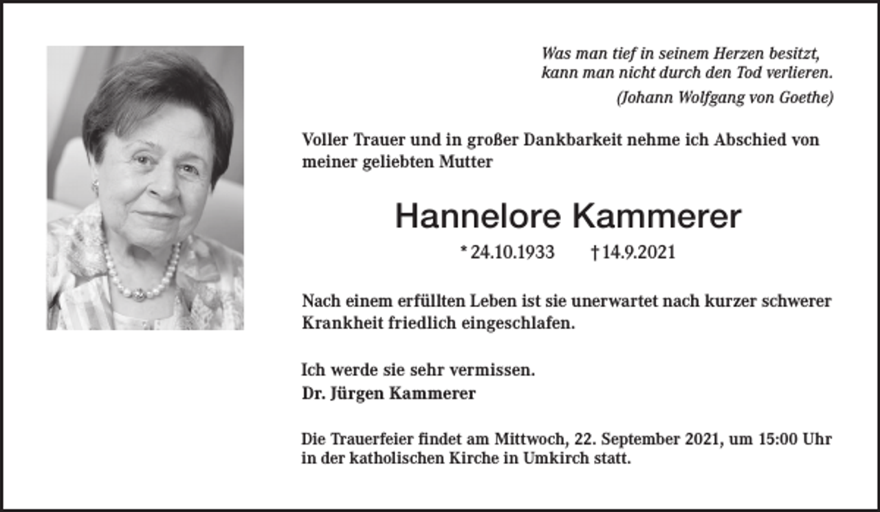 <p>Was man tief in seinem Herzen besitzt,<br />kann man nicht durch den Tod verlieren.<br />(Johann Wolfgang von Goethe)</p><p>Voller Trauer und in großer Dankbarkeit nehme ich Abschied von<br />meiner geliebten Mutter</p><p>Hannelore Kammerer<br />*24.10.1933</p><p>†14.9.2021</p><p>Nach einem erfüllten Leben ist sie unerwartet nach kurzer schwerer<br />Krankheit friedlich eingeschlafen.<br />Ich werde sie sehr vermissen.<br />Dr. Jürgen Kammerer<br />Die Trauerfeier findet am Mittwoch, 22. September 2021, um 15:00 Uhr<br />in der katholischen Kirche in Umkirch statt.</p>