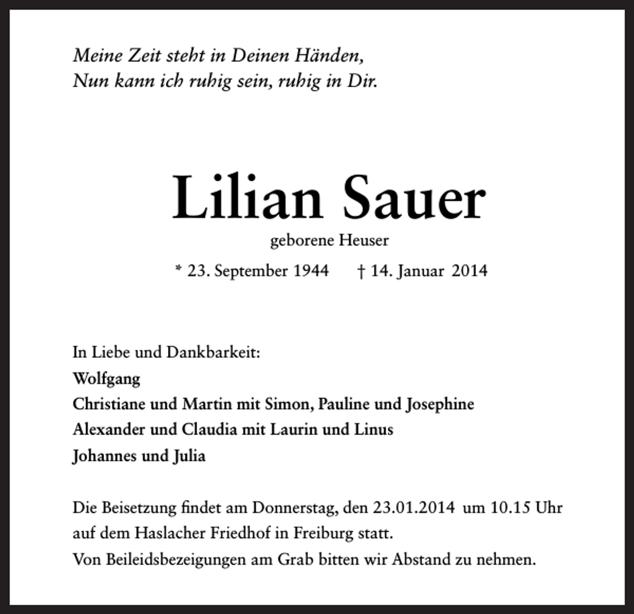 <p>Meine Zeit steht in Deinen Händen,<br />Nun kann ich ruhig sein, ruhig in Dir.</p><p>Lilian Sauer<br />geborene Heuser</p><p>* 23. September 1944</p><p>† 14. Januar 2014</p><p>In Liebe und Dankbarkeit:<br />Wolfgang<br />Christiane und Martin mit Simon, Pauline und Josephine<br />Alexander und Claudia mit Laurin und Linus<br />Johannes und Julia<br />Die Beisetzung findet am Donnerstag, den 23.01.2014 um 10.15 Uhr<br />auf dem Haslacher Friedhof in Freiburg statt.<br />Von Beileidsbezeigungen am Grab bitten wir Abstand zu nehmen.</p>