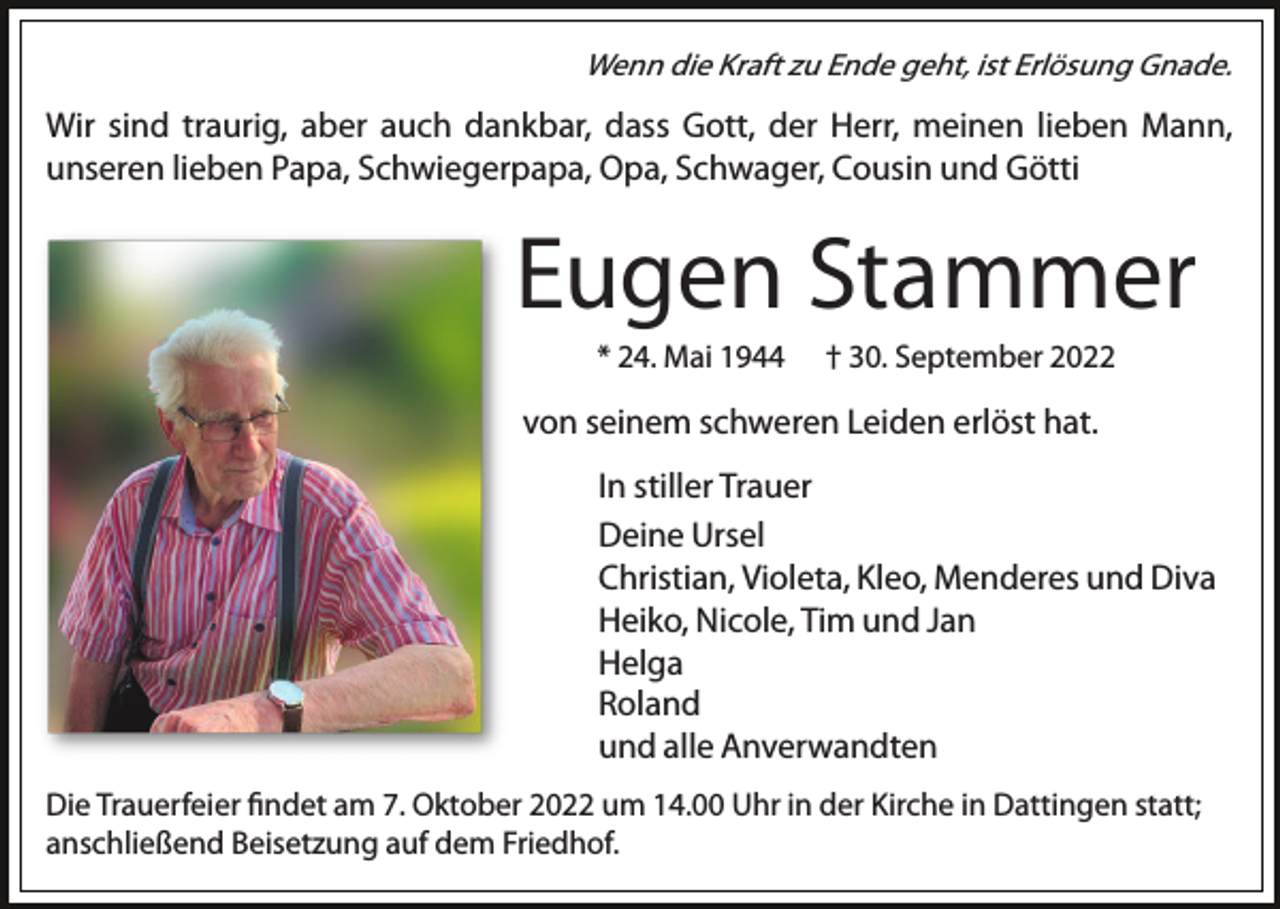 <p>Wenn die Kraft zu Ende geht, ist Erlösung Gnade.</p><p>Wir sind traurig, aber auch dankbar, dass Gott, der Herr, meinen lieben Mann,<br />unseren lieben Papa, Schwiegerpapa, Opa, Schwager, Cousin und Götti</p><p>Eugen Stammer<br />* 24. Mai 1944</p><p>† 30. September 2022</p><p>von seinem schweren Leiden erlöst hat.<br />In stiller Trauer<br />Deine Ursel<br />Christian, Violeta, Kleo, Menderes und Diva<br />Heiko, Nicole, Tim und Jan<br />Helga<br />Roland<br />und alle Anverwandten<br />Die Trauerfeier ﬁndet am 7. Oktober 2022 um 14.00 Uhr in der Kirche in Dattingen statt;<br />anschließend Beisetzung auf dem Friedhof.</p>