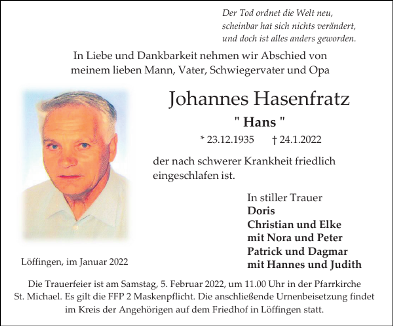 <p>Der Tod ordnet die Welt neu,<br />scheinbar hat sich nichts verändert,<br />und doch ist alles anders geworden.</p><p>In Liebe und Dankbarkeit nehmen wir Abschied von<br />meinem lieben Mann, Vater, Schwiegervater und Opa</p><p>Johannes Hasenfratz<br />" Hans "<br />* 23.12.1935</p><p>† 24.1.2022</p><p>der nach schwerer Krankheit friedlich<br />eingeschlafen ist.</p><p>Löffingen, im Januar 2022</p><p>In stiller Trauer<br />Doris<br />Christian und Elke<br />mit Nora und Peter<br />Patrick und Dagmar<br />mit Hannes und Judith</p><p>Die Trauerfeier ist am Samstag, 5. Februar 2022, um 11.00 Uhr in der Pfarrkirche<br />St. Michael. Es gilt die FFP 2 Maskenpflicht. Die anschließende Urnenbeisetzung findet<br />im Kreis der Angehörigen auf dem Friedhof in Löffingen statt.</p>