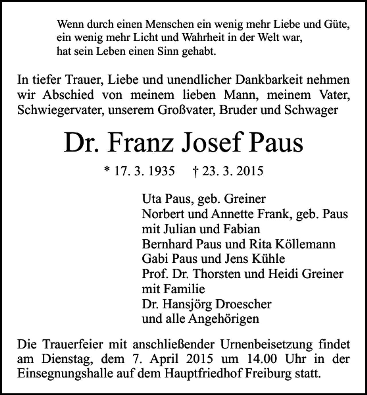 <p>Wenn durch einen Menschen ein wenig mehr Liebe und Güte,<br />ein wenig mehr Licht und Wahrheit in der Welt war,<br />hat sein Leben einen Sinn gehabt.</p><p>In tiefer Trauer, Liebe und unendlicher Dankbarkeit nehmen<br />wir Abschied von meinem lieben Mann, meinem Vater,<br />Schwiegervater, unserem Großvater, Bruder und Schwager</p><p>Dr. Franz Josef Paus<br />* 17. 3. 1935</p><p>† 23. 3. 2015</p><p>Uta Paus, geb. Greiner<br />Norbert und Annette Frank, geb. Paus<br />mit Julian und Fabian<br />Bernhard Paus und Rita Köllemann<br />Gabi Paus und Jens Kühle<br />Prof. Dr. Thorsten und Heidi Greiner<br />mit Familie<br />Dr. Hansjörg Droescher<br />und alle Angehörigen<br />Die Trauerfeier mit anschließender Urnenbeisetzung findet<br />am Dienstag, dem 7. April 2015 um 14.00 Uhr in der<br />Einsegnungshalle auf dem Hauptfriedhof Freiburg statt.</p>