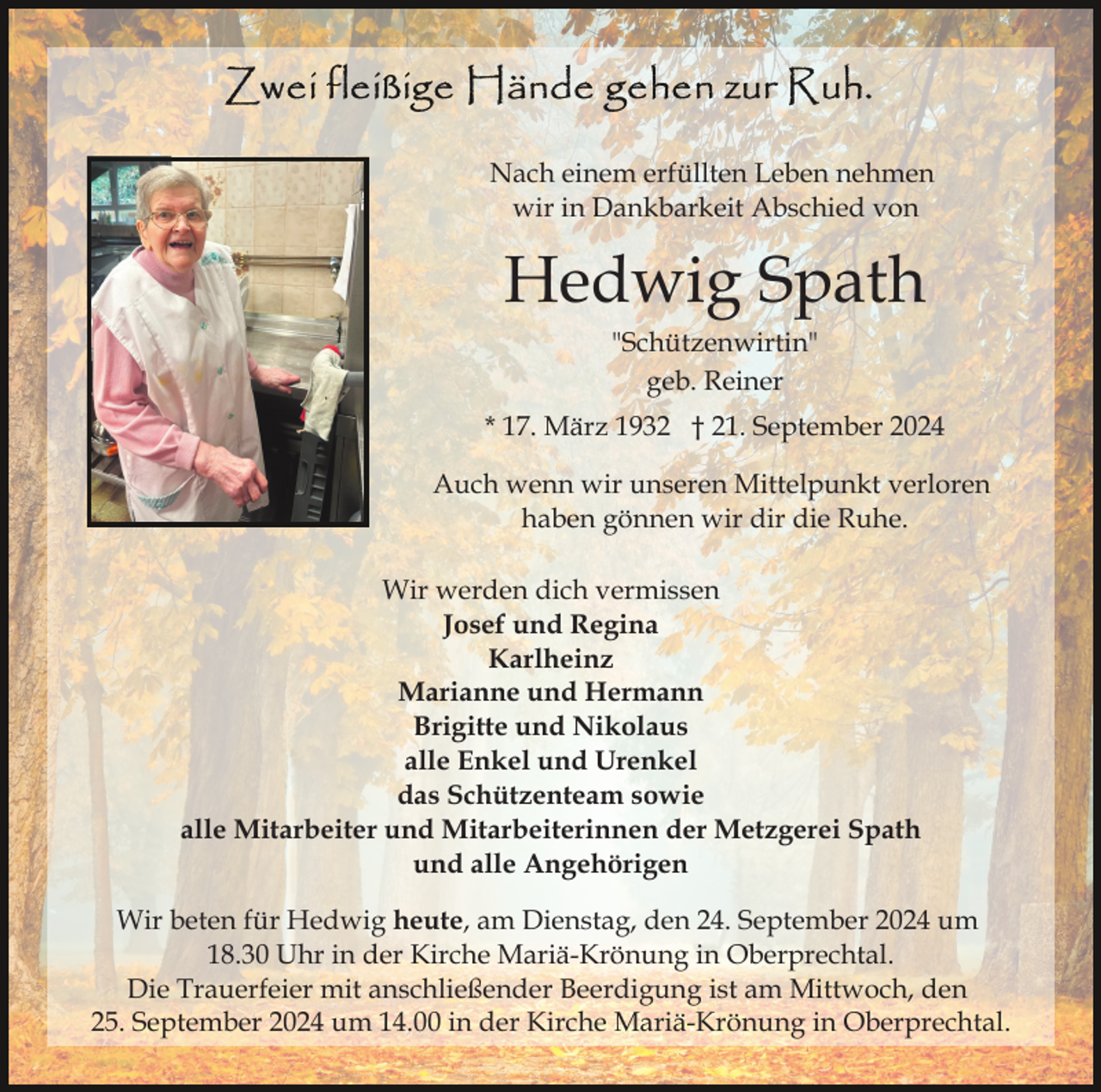 <p>Nach einem erfüllten Leben nehmen<br />wir in Dankbarkeit Abschied von</p><p>Hedwig Spath<br />"Schützenwirtin"<br />geb. Reiner<br />* 17. März 1932 † 21. September 2024<br />Auch wenn wir unseren Mittelpunkt verloren<br />haben gönnen wir dir die Ruhe.<br />Wir werden dich vermissen<br />Josef und Regina<br />Karlheinz<br />Marianne und Hermann<br />Brigitte und Nikolaus<br />alle Enkel und Urenkel<br />das Schützenteam sowie<br />alle Mitarbeiter und Mitarbeiterinnen der Metzgerei Spath<br />und alle Angehörigen<br />Wir beten für Hedwig heute, am Dienstag, den 24. September 2024 um<br />18.30 Uhr in der Kirche Mariä-Krönung in Oberprechtal.<br />Die Trauerfeier mit anschließender Beerdigung ist am Mittwoch, den<br />25. September 2024 um 14.00 in der Kirche Mariä-Krönung in Oberprechtal.</p>