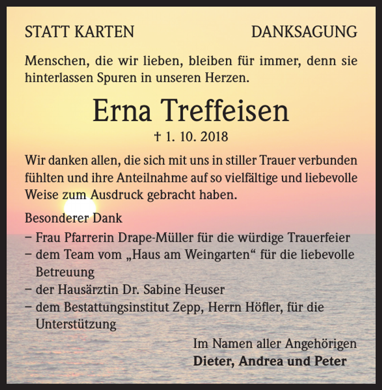 <p>STATT KARTEN</p><p>DANKSAGUNG</p><p>Menschen, die wir lieben, bleiben für immer, denn sie<br />hinterlassen Spuren in unseren Herzen.</p><p>Erna Treffeisen<br />† 1. 10. 2018</p><p>Wir danken allen, die sich mit uns in stiller Trauer verbunden<br />fühlten und ihre Anteilnahme auf so vielfältige und liebevolle<br />Weise zum Ausdruck gebracht haben.<br />Besonderer Dank<br />– Frau Pfarrerin Drape-Müller für die würdige Trauerfeier<br />– dem Team vom „Haus am Weingarten“ für die liebevolle<br />Betreuung<br />– der Hausärztin Dr. Sabine Heuser<br />– dem Bestattungsinstitut Zepp, Herrn Höfler, für die<br />Unterstützung<br />Im Namen aller Angehörigen<br />Dieter, Andrea und Peter</p>
