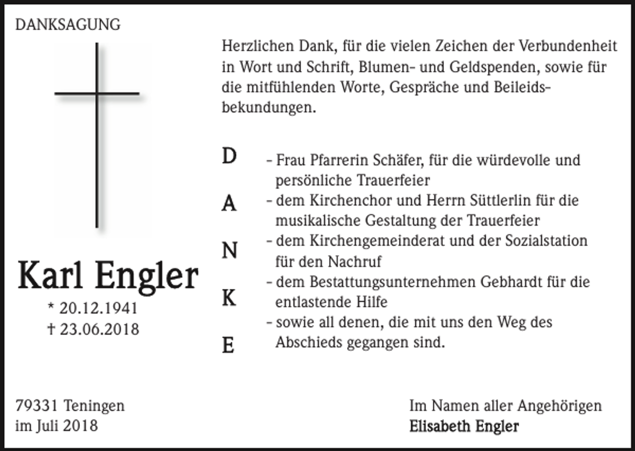 <p>DANKSAGUNG<br />Herzlichen Dank, für die vielen Zeichen der Verbundenheit<br />in Wort und Schrift, Blumen- und Geldspenden, sowie für<br />die mitfühlenden Worte, Gespräche und Beileidsbekundungen.</p><p>* 20.12.1941<br />† 23.06.2018</p><p>79331 Teningen<br />im Juli 2018</p><p>- Frau Pfarrerin Schäfer, für die würdevolle und<br />persönliche Trauerfeier<br />- dem Kirchenchor und Herrn Süttlerlin für die<br />musikalische Gestaltung der Trauerfeier<br />- dem Kirchengemeinderat und der Sozialstation<br />für den Nachruf<br />- dem Bestattungsunternehmen Gebhardt für die<br />entlastende Hilfe<br />- sowie all denen, die mit uns den Weg des<br />Abschieds gegangen sind.</p><p>Im Namen aller Angehörigen</p>